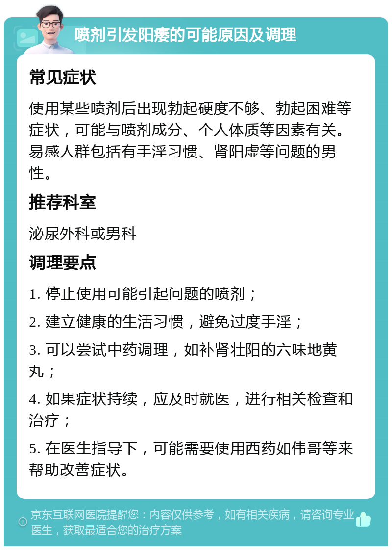 喷剂引发阳痿的可能原因及调理 常见症状 使用某些喷剂后出现勃起硬度不够、勃起困难等症状，可能与喷剂成分、个人体质等因素有关。易感人群包括有手淫习惯、肾阳虚等问题的男性。 推荐科室 泌尿外科或男科 调理要点 1. 停止使用可能引起问题的喷剂； 2. 建立健康的生活习惯，避免过度手淫； 3. 可以尝试中药调理，如补肾壮阳的六味地黄丸； 4. 如果症状持续，应及时就医，进行相关检查和治疗； 5. 在医生指导下，可能需要使用西药如伟哥等来帮助改善症状。