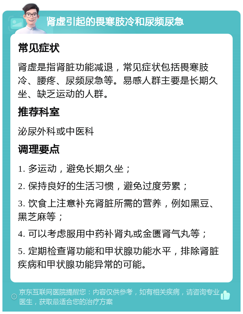 肾虚引起的畏寒肢冷和尿频尿急 常见症状 肾虚是指肾脏功能减退，常见症状包括畏寒肢冷、腰疼、尿频尿急等。易感人群主要是长期久坐、缺乏运动的人群。 推荐科室 泌尿外科或中医科 调理要点 1. 多运动，避免长期久坐； 2. 保持良好的生活习惯，避免过度劳累； 3. 饮食上注意补充肾脏所需的营养，例如黑豆、黑芝麻等； 4. 可以考虑服用中药补肾丸或金匮肾气丸等； 5. 定期检查肾功能和甲状腺功能水平，排除肾脏疾病和甲状腺功能异常的可能。