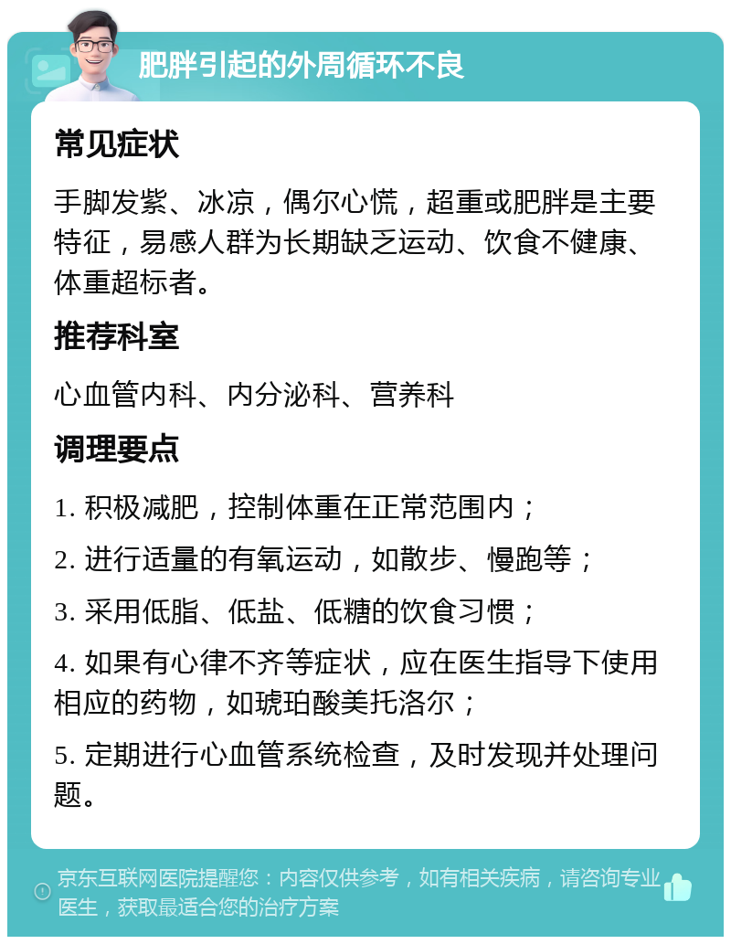 肥胖引起的外周循环不良 常见症状 手脚发紫、冰凉，偶尔心慌，超重或肥胖是主要特征，易感人群为长期缺乏运动、饮食不健康、体重超标者。 推荐科室 心血管内科、内分泌科、营养科 调理要点 1. 积极减肥，控制体重在正常范围内； 2. 进行适量的有氧运动，如散步、慢跑等； 3. 采用低脂、低盐、低糖的饮食习惯； 4. 如果有心律不齐等症状，应在医生指导下使用相应的药物，如琥珀酸美托洛尔； 5. 定期进行心血管系统检查，及时发现并处理问题。