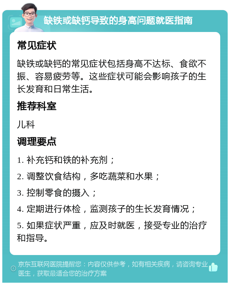 缺铁或缺钙导致的身高问题就医指南 常见症状 缺铁或缺钙的常见症状包括身高不达标、食欲不振、容易疲劳等。这些症状可能会影响孩子的生长发育和日常生活。 推荐科室 儿科 调理要点 1. 补充钙和铁的补充剂； 2. 调整饮食结构，多吃蔬菜和水果； 3. 控制零食的摄入； 4. 定期进行体检，监测孩子的生长发育情况； 5. 如果症状严重，应及时就医，接受专业的治疗和指导。