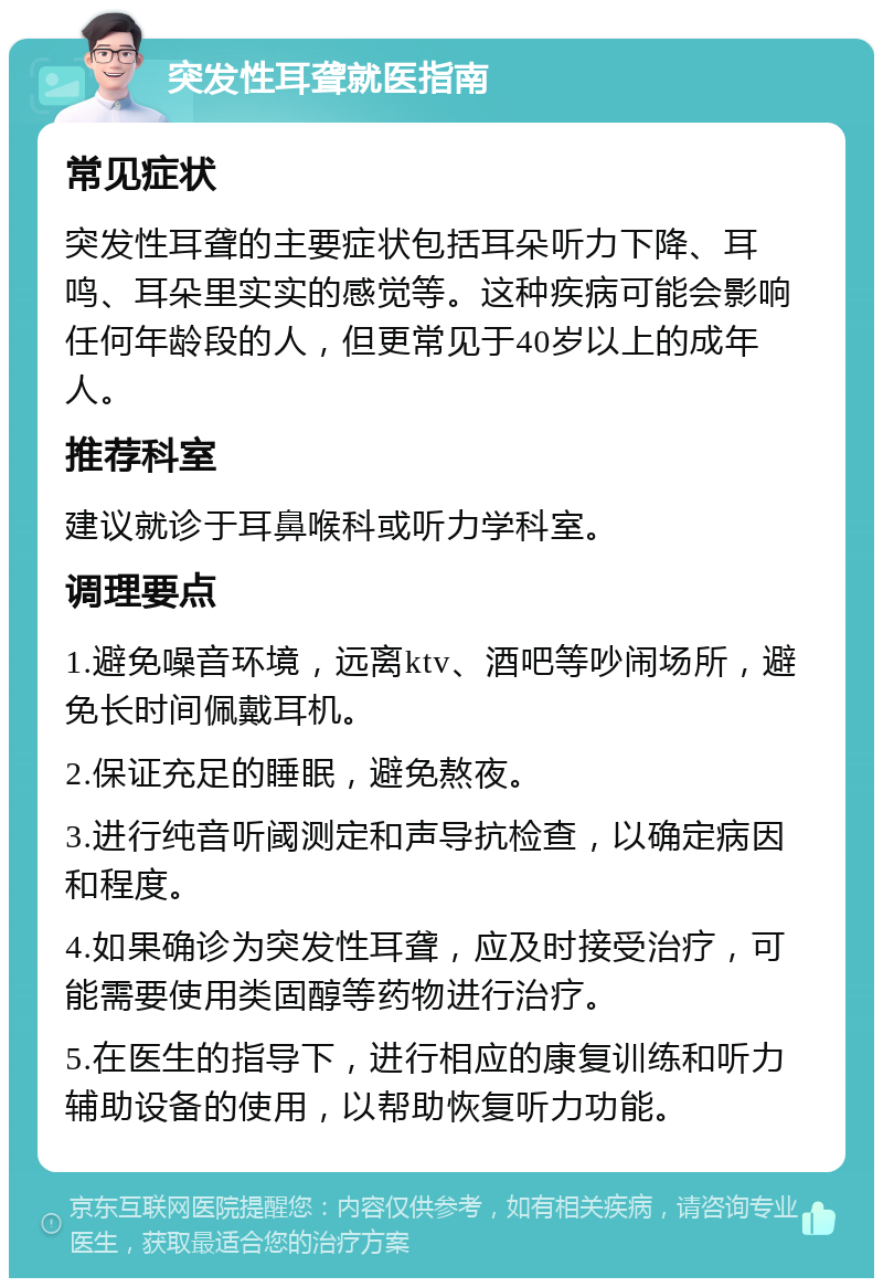 突发性耳聋就医指南 常见症状 突发性耳聋的主要症状包括耳朵听力下降、耳鸣、耳朵里实实的感觉等。这种疾病可能会影响任何年龄段的人，但更常见于40岁以上的成年人。 推荐科室 建议就诊于耳鼻喉科或听力学科室。 调理要点 1.避免噪音环境，远离ktv、酒吧等吵闹场所，避免长时间佩戴耳机。 2.保证充足的睡眠，避免熬夜。 3.进行纯音听阈测定和声导抗检查，以确定病因和程度。 4.如果确诊为突发性耳聋，应及时接受治疗，可能需要使用类固醇等药物进行治疗。 5.在医生的指导下，进行相应的康复训练和听力辅助设备的使用，以帮助恢复听力功能。