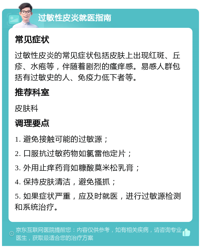 过敏性皮炎就医指南 常见症状 过敏性皮炎的常见症状包括皮肤上出现红斑、丘疹、水疱等，伴随着剧烈的瘙痒感。易感人群包括有过敏史的人、免疫力低下者等。 推荐科室 皮肤科 调理要点 1. 避免接触可能的过敏源； 2. 口服抗过敏药物如氯雷他定片； 3. 外用止痒药膏如糠酸莫米松乳膏； 4. 保持皮肤清洁，避免搔抓； 5. 如果症状严重，应及时就医，进行过敏源检测和系统治疗。