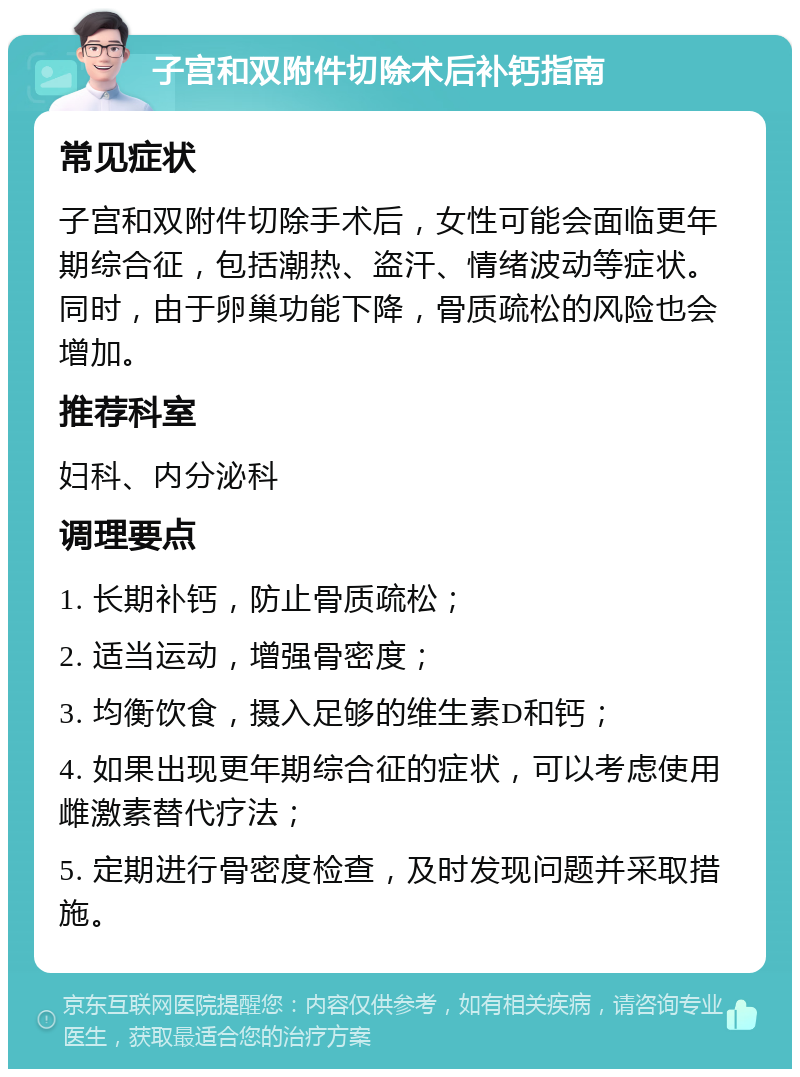 子宫和双附件切除术后补钙指南 常见症状 子宫和双附件切除手术后，女性可能会面临更年期综合征，包括潮热、盗汗、情绪波动等症状。同时，由于卵巢功能下降，骨质疏松的风险也会增加。 推荐科室 妇科、内分泌科 调理要点 1. 长期补钙，防止骨质疏松； 2. 适当运动，增强骨密度； 3. 均衡饮食，摄入足够的维生素D和钙； 4. 如果出现更年期综合征的症状，可以考虑使用雌激素替代疗法； 5. 定期进行骨密度检查，及时发现问题并采取措施。