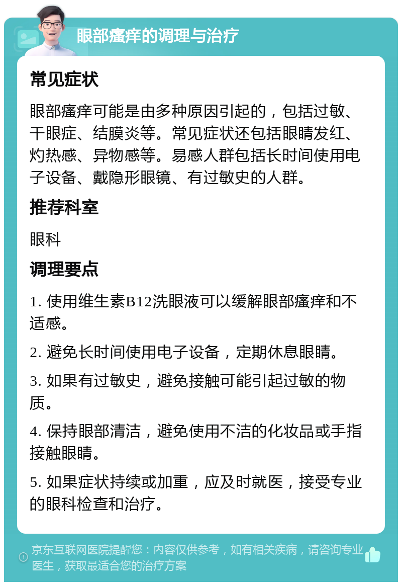 眼部瘙痒的调理与治疗 常见症状 眼部瘙痒可能是由多种原因引起的，包括过敏、干眼症、结膜炎等。常见症状还包括眼睛发红、灼热感、异物感等。易感人群包括长时间使用电子设备、戴隐形眼镜、有过敏史的人群。 推荐科室 眼科 调理要点 1. 使用维生素B12洗眼液可以缓解眼部瘙痒和不适感。 2. 避免长时间使用电子设备，定期休息眼睛。 3. 如果有过敏史，避免接触可能引起过敏的物质。 4. 保持眼部清洁，避免使用不洁的化妆品或手指接触眼睛。 5. 如果症状持续或加重，应及时就医，接受专业的眼科检查和治疗。