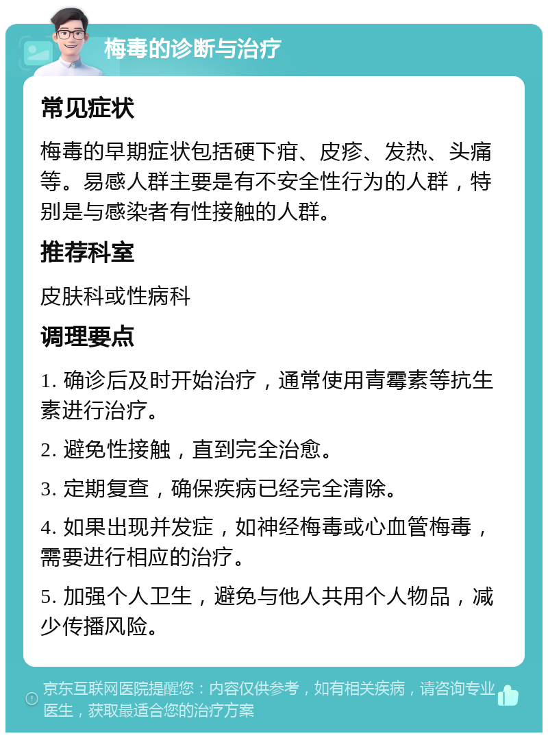 梅毒的诊断与治疗 常见症状 梅毒的早期症状包括硬下疳、皮疹、发热、头痛等。易感人群主要是有不安全性行为的人群，特别是与感染者有性接触的人群。 推荐科室 皮肤科或性病科 调理要点 1. 确诊后及时开始治疗，通常使用青霉素等抗生素进行治疗。 2. 避免性接触，直到完全治愈。 3. 定期复查，确保疾病已经完全清除。 4. 如果出现并发症，如神经梅毒或心血管梅毒，需要进行相应的治疗。 5. 加强个人卫生，避免与他人共用个人物品，减少传播风险。