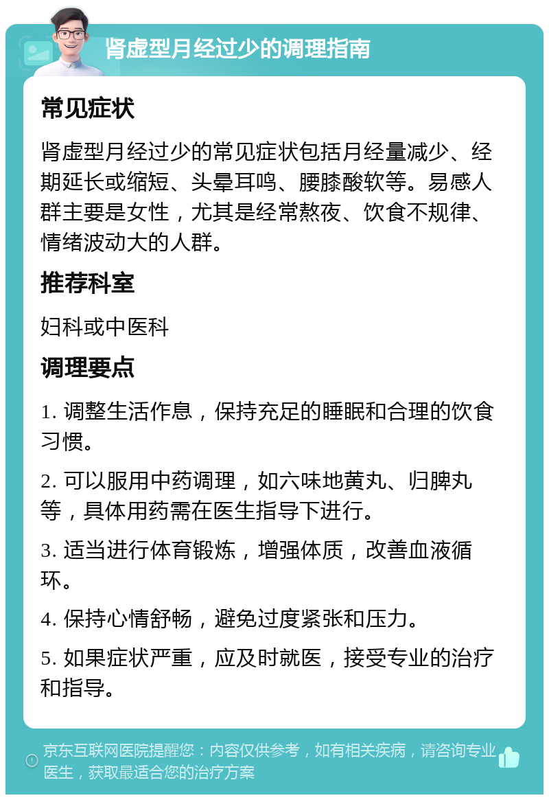 肾虚型月经过少的调理指南 常见症状 肾虚型月经过少的常见症状包括月经量减少、经期延长或缩短、头晕耳鸣、腰膝酸软等。易感人群主要是女性，尤其是经常熬夜、饮食不规律、情绪波动大的人群。 推荐科室 妇科或中医科 调理要点 1. 调整生活作息，保持充足的睡眠和合理的饮食习惯。 2. 可以服用中药调理，如六味地黄丸、归脾丸等，具体用药需在医生指导下进行。 3. 适当进行体育锻炼，增强体质，改善血液循环。 4. 保持心情舒畅，避免过度紧张和压力。 5. 如果症状严重，应及时就医，接受专业的治疗和指导。