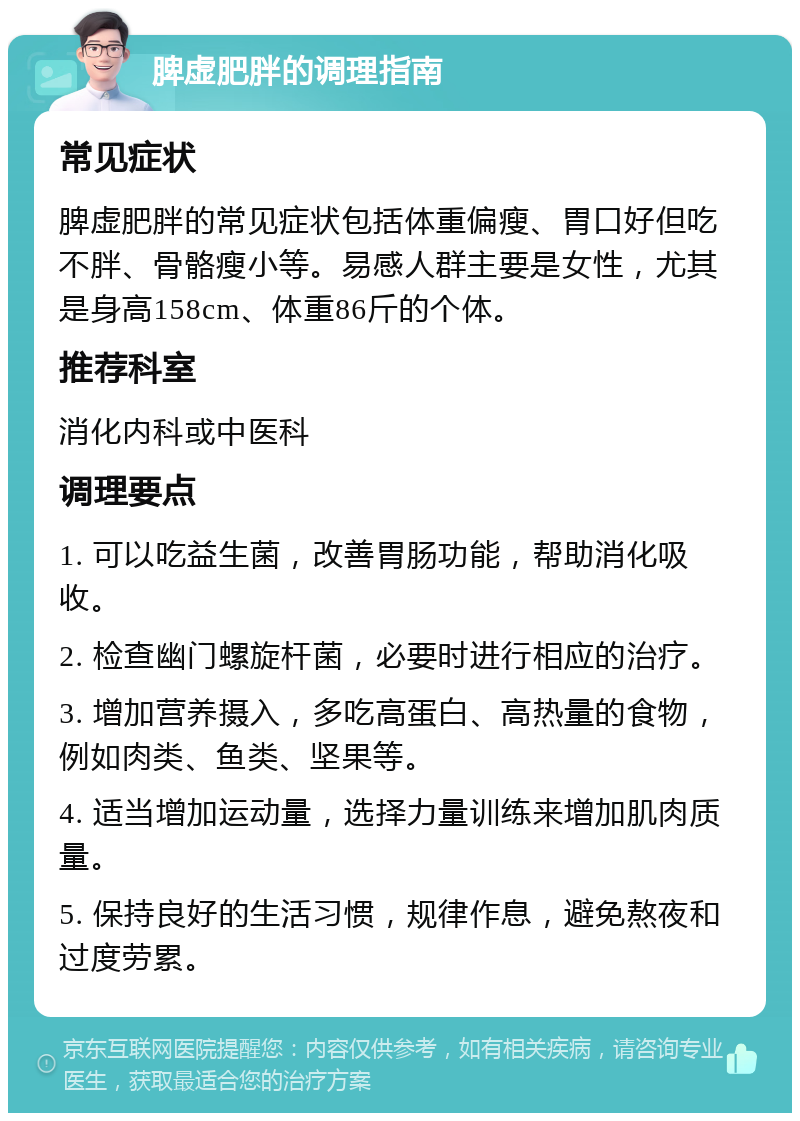 脾虚肥胖的调理指南 常见症状 脾虚肥胖的常见症状包括体重偏瘦、胃口好但吃不胖、骨骼瘦小等。易感人群主要是女性，尤其是身高158cm、体重86斤的个体。 推荐科室 消化内科或中医科 调理要点 1. 可以吃益生菌，改善胃肠功能，帮助消化吸收。 2. 检查幽门螺旋杆菌，必要时进行相应的治疗。 3. 增加营养摄入，多吃高蛋白、高热量的食物，例如肉类、鱼类、坚果等。 4. 适当增加运动量，选择力量训练来增加肌肉质量。 5. 保持良好的生活习惯，规律作息，避免熬夜和过度劳累。