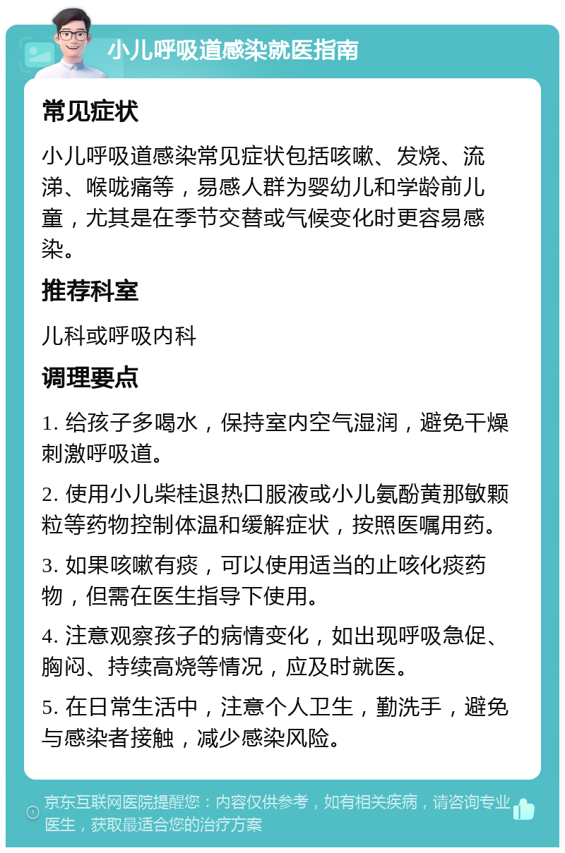 小儿呼吸道感染就医指南 常见症状 小儿呼吸道感染常见症状包括咳嗽、发烧、流涕、喉咙痛等，易感人群为婴幼儿和学龄前儿童，尤其是在季节交替或气候变化时更容易感染。 推荐科室 儿科或呼吸内科 调理要点 1. 给孩子多喝水，保持室内空气湿润，避免干燥刺激呼吸道。 2. 使用小儿柴桂退热口服液或小儿氨酚黄那敏颗粒等药物控制体温和缓解症状，按照医嘱用药。 3. 如果咳嗽有痰，可以使用适当的止咳化痰药物，但需在医生指导下使用。 4. 注意观察孩子的病情变化，如出现呼吸急促、胸闷、持续高烧等情况，应及时就医。 5. 在日常生活中，注意个人卫生，勤洗手，避免与感染者接触，减少感染风险。