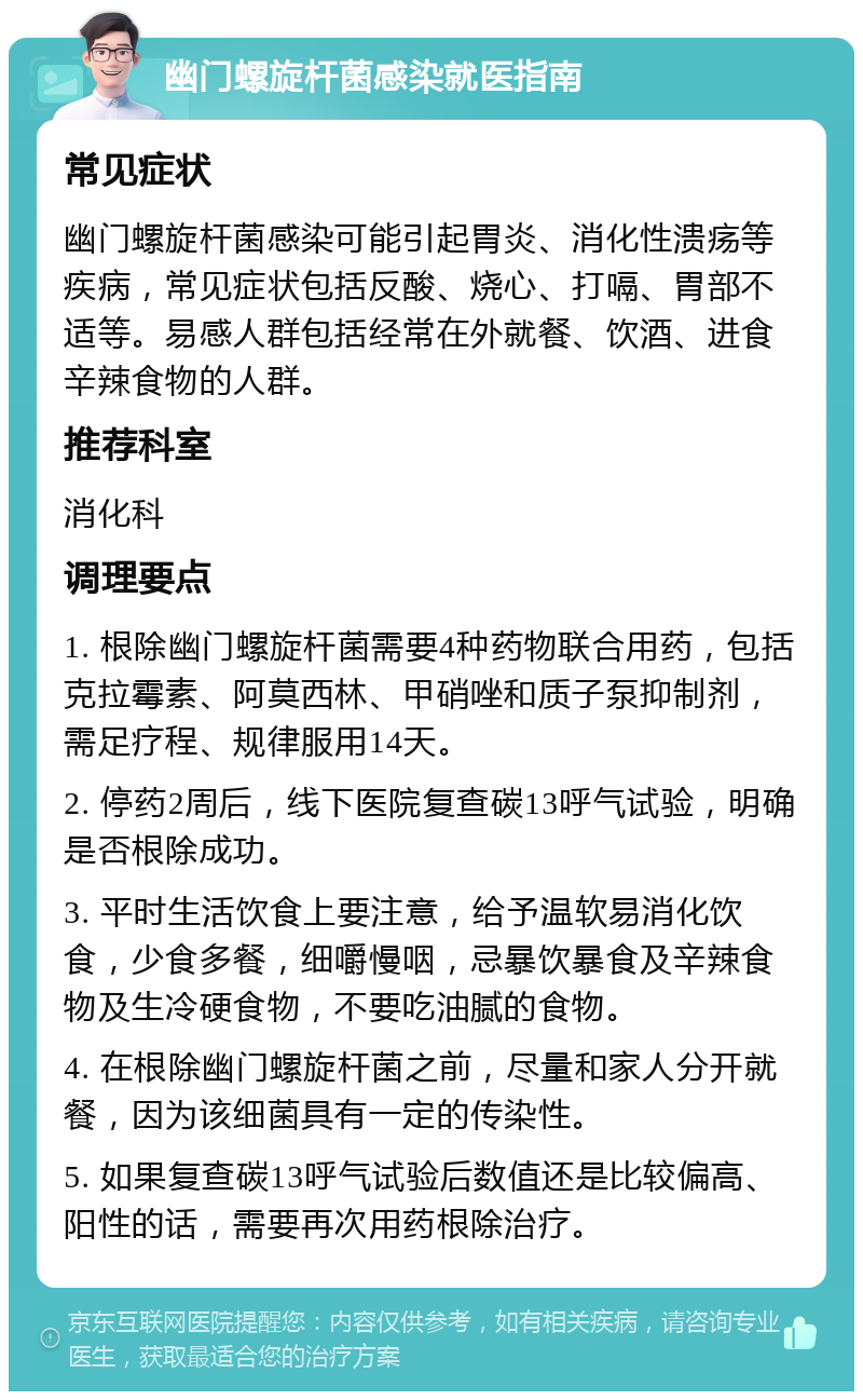 幽门螺旋杆菌感染就医指南 常见症状 幽门螺旋杆菌感染可能引起胃炎、消化性溃疡等疾病，常见症状包括反酸、烧心、打嗝、胃部不适等。易感人群包括经常在外就餐、饮酒、进食辛辣食物的人群。 推荐科室 消化科 调理要点 1. 根除幽门螺旋杆菌需要4种药物联合用药，包括克拉霉素、阿莫西林、甲硝唑和质子泵抑制剂，需足疗程、规律服用14天。 2. 停药2周后，线下医院复查碳13呼气试验，明确是否根除成功。 3. 平时生活饮食上要注意，给予温软易消化饮食，少食多餐，细嚼慢咽，忌暴饮暴食及辛辣食物及生冷硬食物，不要吃油腻的食物。 4. 在根除幽门螺旋杆菌之前，尽量和家人分开就餐，因为该细菌具有一定的传染性。 5. 如果复查碳13呼气试验后数值还是比较偏高、阳性的话，需要再次用药根除治疗。