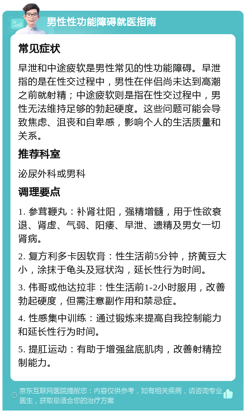 男性性功能障碍就医指南 常见症状 早泄和中途疲软是男性常见的性功能障碍。早泄指的是在性交过程中，男性在伴侣尚未达到高潮之前就射精；中途疲软则是指在性交过程中，男性无法维持足够的勃起硬度。这些问题可能会导致焦虑、沮丧和自卑感，影响个人的生活质量和关系。 推荐科室 泌尿外科或男科 调理要点 1. 参茸鞭丸：补肾壮阳，强精增髓，用于性欲衰退、肾虚、气弱、阳痿、早泄、遗精及男女一切肾病。 2. 复方利多卡因软膏：性生活前5分钟，挤黄豆大小，涂抹于龟头及冠状沟，延长性行为时间。 3. 伟哥或他达拉非：性生活前1-2小时服用，改善勃起硬度，但需注意副作用和禁忌症。 4. 性感集中训练：通过锻炼来提高自我控制能力和延长性行为时间。 5. 提肛运动：有助于增强盆底肌肉，改善射精控制能力。