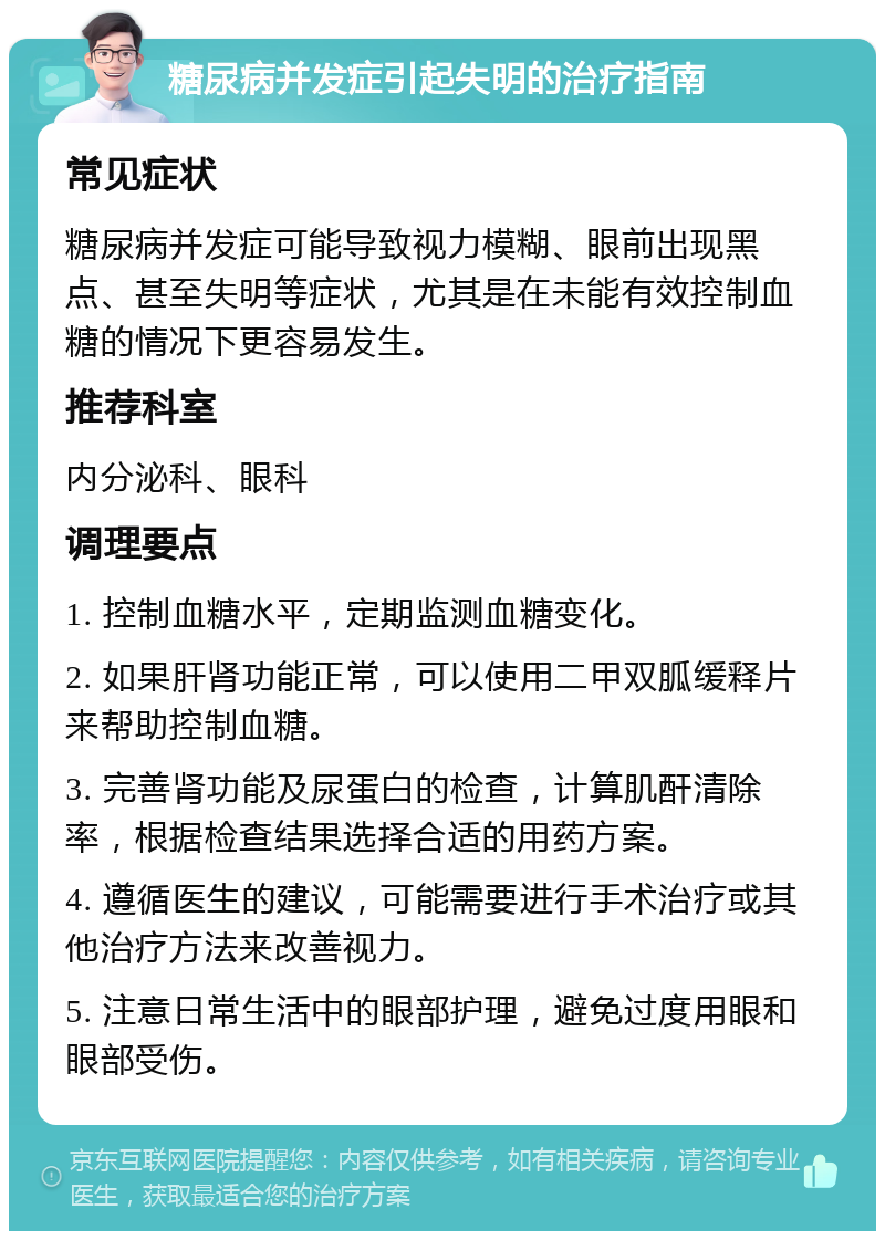 糖尿病并发症引起失明的治疗指南 常见症状 糖尿病并发症可能导致视力模糊、眼前出现黑点、甚至失明等症状，尤其是在未能有效控制血糖的情况下更容易发生。 推荐科室 内分泌科、眼科 调理要点 1. 控制血糖水平，定期监测血糖变化。 2. 如果肝肾功能正常，可以使用二甲双胍缓释片来帮助控制血糖。 3. 完善肾功能及尿蛋白的检查，计算肌酐清除率，根据检查结果选择合适的用药方案。 4. 遵循医生的建议，可能需要进行手术治疗或其他治疗方法来改善视力。 5. 注意日常生活中的眼部护理，避免过度用眼和眼部受伤。