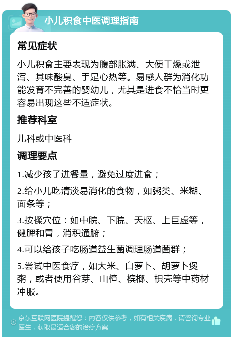 小儿积食中医调理指南 常见症状 小儿积食主要表现为腹部胀满、大便干燥或泄泻、其味酸臭、手足心热等。易感人群为消化功能发育不完善的婴幼儿，尤其是进食不恰当时更容易出现这些不适症状。 推荐科室 儿科或中医科 调理要点 1.减少孩子进餐量，避免过度进食； 2.给小儿吃清淡易消化的食物，如粥类、米糊、面条等； 3.按揉穴位：如中脘、下脘、天枢、上巨虚等，健脾和胃，消积通腑； 4.可以给孩子吃肠道益生菌调理肠道菌群； 5.尝试中医食疗，如大米、白萝卜、胡萝卜煲粥，或者使用谷芽、山楂、槟榔、枳壳等中药材冲服。