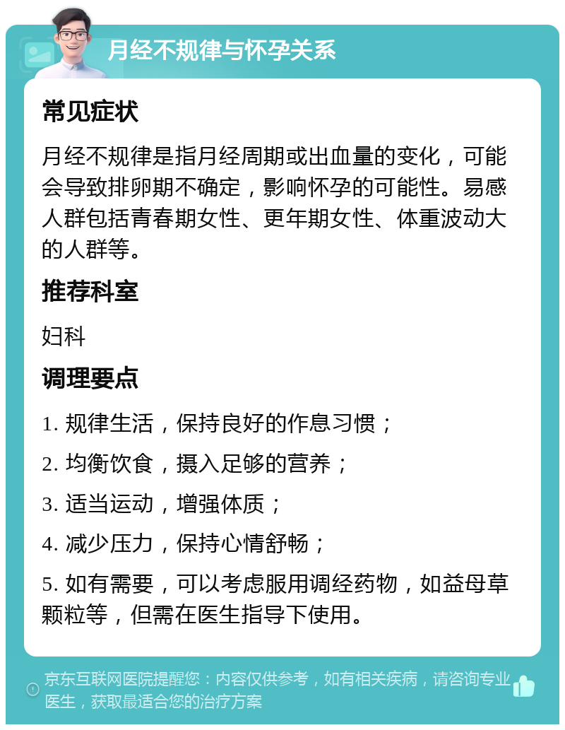 月经不规律与怀孕关系 常见症状 月经不规律是指月经周期或出血量的变化，可能会导致排卵期不确定，影响怀孕的可能性。易感人群包括青春期女性、更年期女性、体重波动大的人群等。 推荐科室 妇科 调理要点 1. 规律生活，保持良好的作息习惯； 2. 均衡饮食，摄入足够的营养； 3. 适当运动，增强体质； 4. 减少压力，保持心情舒畅； 5. 如有需要，可以考虑服用调经药物，如益母草颗粒等，但需在医生指导下使用。