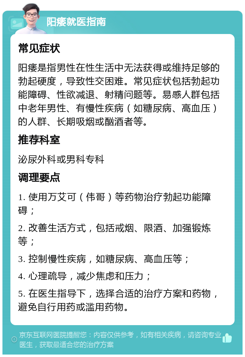 阳痿就医指南 常见症状 阳痿是指男性在性生活中无法获得或维持足够的勃起硬度，导致性交困难。常见症状包括勃起功能障碍、性欲减退、射精问题等。易感人群包括中老年男性、有慢性疾病（如糖尿病、高血压）的人群、长期吸烟或酗酒者等。 推荐科室 泌尿外科或男科专科 调理要点 1. 使用万艾可（伟哥）等药物治疗勃起功能障碍； 2. 改善生活方式，包括戒烟、限酒、加强锻炼等； 3. 控制慢性疾病，如糖尿病、高血压等； 4. 心理疏导，减少焦虑和压力； 5. 在医生指导下，选择合适的治疗方案和药物，避免自行用药或滥用药物。