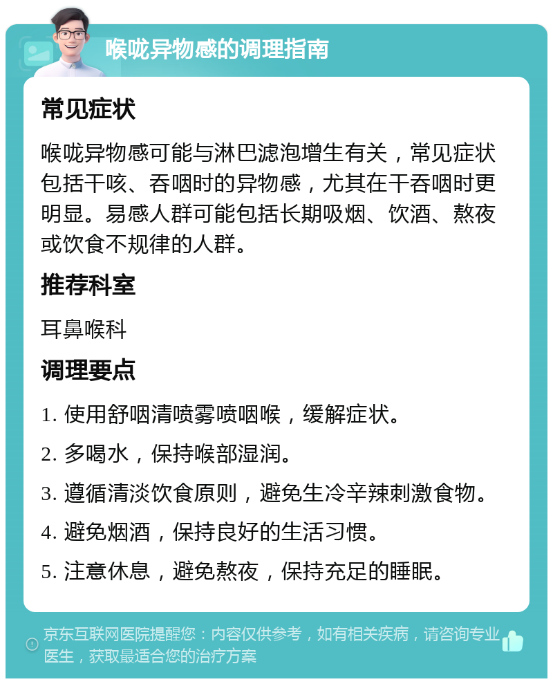 喉咙异物感的调理指南 常见症状 喉咙异物感可能与淋巴滤泡增生有关，常见症状包括干咳、吞咽时的异物感，尤其在干吞咽时更明显。易感人群可能包括长期吸烟、饮酒、熬夜或饮食不规律的人群。 推荐科室 耳鼻喉科 调理要点 1. 使用舒咽清喷雾喷咽喉，缓解症状。 2. 多喝水，保持喉部湿润。 3. 遵循清淡饮食原则，避免生冷辛辣刺激食物。 4. 避免烟酒，保持良好的生活习惯。 5. 注意休息，避免熬夜，保持充足的睡眠。