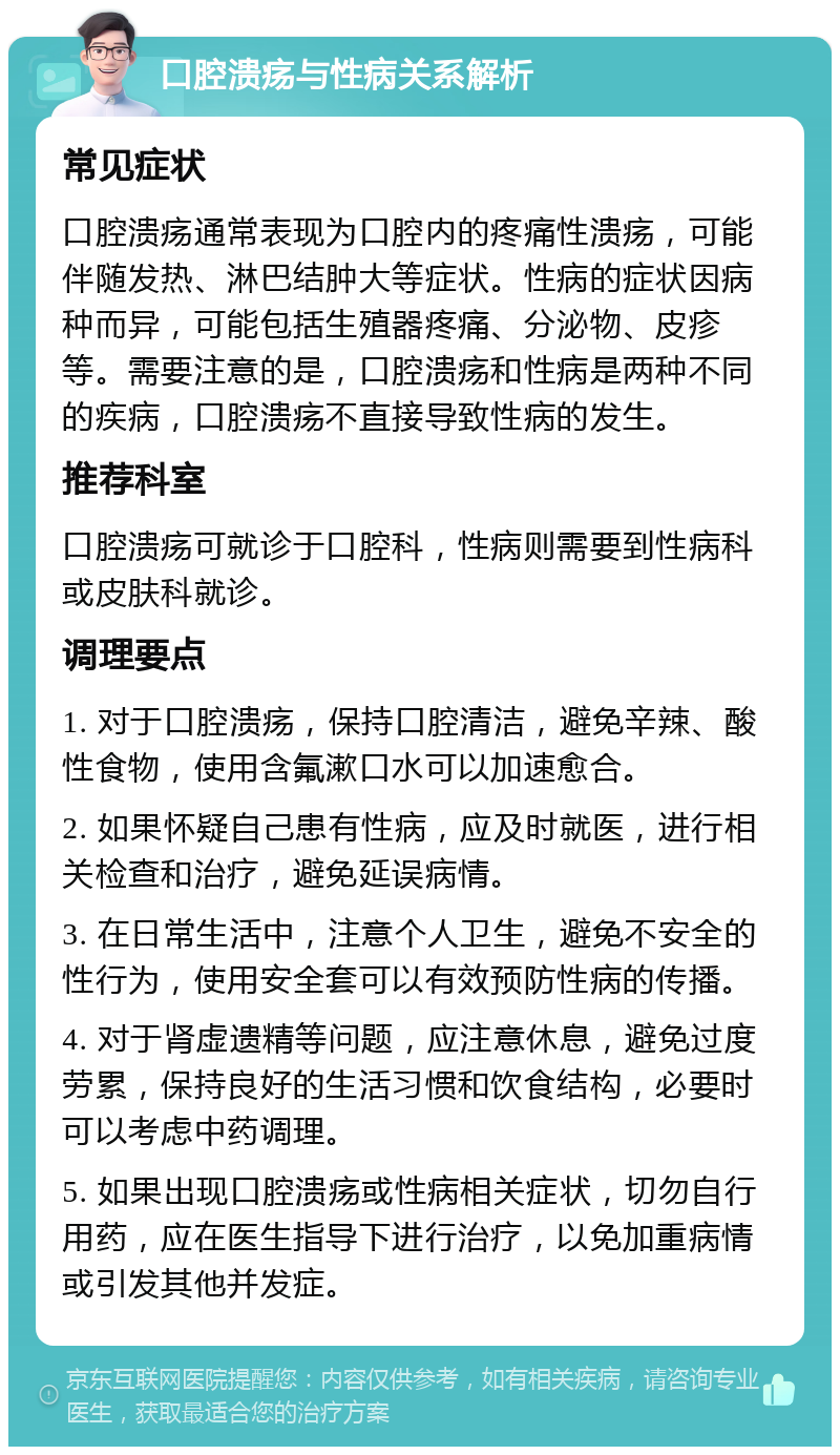 口腔溃疡与性病关系解析 常见症状 口腔溃疡通常表现为口腔内的疼痛性溃疡，可能伴随发热、淋巴结肿大等症状。性病的症状因病种而异，可能包括生殖器疼痛、分泌物、皮疹等。需要注意的是，口腔溃疡和性病是两种不同的疾病，口腔溃疡不直接导致性病的发生。 推荐科室 口腔溃疡可就诊于口腔科，性病则需要到性病科或皮肤科就诊。 调理要点 1. 对于口腔溃疡，保持口腔清洁，避免辛辣、酸性食物，使用含氟漱口水可以加速愈合。 2. 如果怀疑自己患有性病，应及时就医，进行相关检查和治疗，避免延误病情。 3. 在日常生活中，注意个人卫生，避免不安全的性行为，使用安全套可以有效预防性病的传播。 4. 对于肾虚遗精等问题，应注意休息，避免过度劳累，保持良好的生活习惯和饮食结构，必要时可以考虑中药调理。 5. 如果出现口腔溃疡或性病相关症状，切勿自行用药，应在医生指导下进行治疗，以免加重病情或引发其他并发症。