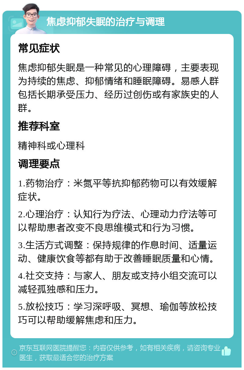 焦虑抑郁失眠的治疗与调理 常见症状 焦虑抑郁失眠是一种常见的心理障碍，主要表现为持续的焦虑、抑郁情绪和睡眠障碍。易感人群包括长期承受压力、经历过创伤或有家族史的人群。 推荐科室 精神科或心理科 调理要点 1.药物治疗：米氮平等抗抑郁药物可以有效缓解症状。 2.心理治疗：认知行为疗法、心理动力疗法等可以帮助患者改变不良思维模式和行为习惯。 3.生活方式调整：保持规律的作息时间、适量运动、健康饮食等都有助于改善睡眠质量和心情。 4.社交支持：与家人、朋友或支持小组交流可以减轻孤独感和压力。 5.放松技巧：学习深呼吸、冥想、瑜伽等放松技巧可以帮助缓解焦虑和压力。