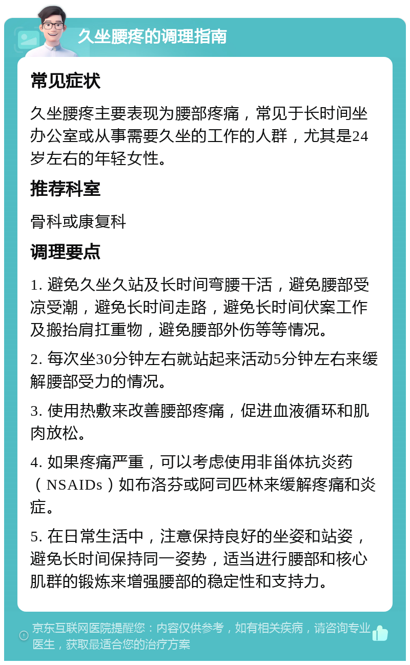 久坐腰疼的调理指南 常见症状 久坐腰疼主要表现为腰部疼痛，常见于长时间坐办公室或从事需要久坐的工作的人群，尤其是24岁左右的年轻女性。 推荐科室 骨科或康复科 调理要点 1. 避免久坐久站及长时间弯腰干活，避免腰部受凉受潮，避免长时间走路，避免长时间伏案工作及搬抬肩扛重物，避免腰部外伤等等情况。 2. 每次坐30分钟左右就站起来活动5分钟左右来缓解腰部受力的情况。 3. 使用热敷来改善腰部疼痛，促进血液循环和肌肉放松。 4. 如果疼痛严重，可以考虑使用非甾体抗炎药（NSAIDs）如布洛芬或阿司匹林来缓解疼痛和炎症。 5. 在日常生活中，注意保持良好的坐姿和站姿，避免长时间保持同一姿势，适当进行腰部和核心肌群的锻炼来增强腰部的稳定性和支持力。