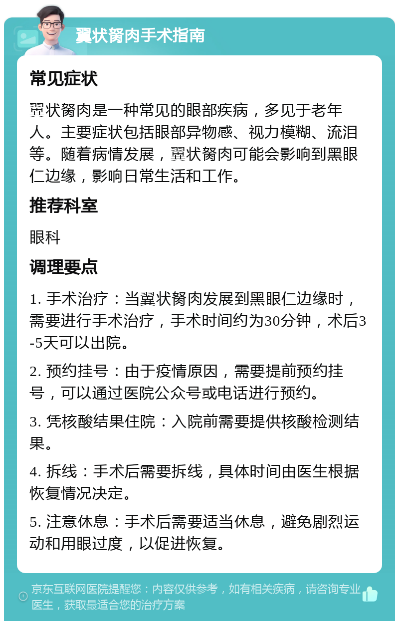 翼状胬肉手术指南 常见症状 翼状胬肉是一种常见的眼部疾病，多见于老年人。主要症状包括眼部异物感、视力模糊、流泪等。随着病情发展，翼状胬肉可能会影响到黑眼仁边缘，影响日常生活和工作。 推荐科室 眼科 调理要点 1. 手术治疗：当翼状胬肉发展到黑眼仁边缘时，需要进行手术治疗，手术时间约为30分钟，术后3-5天可以出院。 2. 预约挂号：由于疫情原因，需要提前预约挂号，可以通过医院公众号或电话进行预约。 3. 凭核酸结果住院：入院前需要提供核酸检测结果。 4. 拆线：手术后需要拆线，具体时间由医生根据恢复情况决定。 5. 注意休息：手术后需要适当休息，避免剧烈运动和用眼过度，以促进恢复。