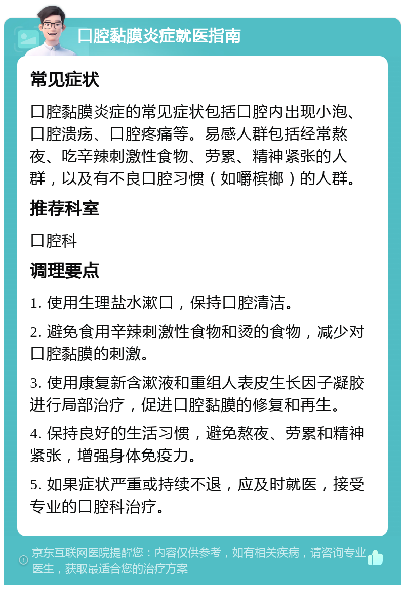 口腔黏膜炎症就医指南 常见症状 口腔黏膜炎症的常见症状包括口腔内出现小泡、口腔溃疡、口腔疼痛等。易感人群包括经常熬夜、吃辛辣刺激性食物、劳累、精神紧张的人群，以及有不良口腔习惯（如嚼槟榔）的人群。 推荐科室 口腔科 调理要点 1. 使用生理盐水漱口，保持口腔清洁。 2. 避免食用辛辣刺激性食物和烫的食物，减少对口腔黏膜的刺激。 3. 使用康复新含漱液和重组人表皮生长因子凝胶进行局部治疗，促进口腔黏膜的修复和再生。 4. 保持良好的生活习惯，避免熬夜、劳累和精神紧张，增强身体免疫力。 5. 如果症状严重或持续不退，应及时就医，接受专业的口腔科治疗。