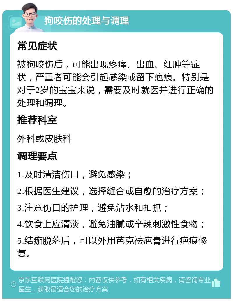 狗咬伤的处理与调理 常见症状 被狗咬伤后，可能出现疼痛、出血、红肿等症状，严重者可能会引起感染或留下疤痕。特别是对于2岁的宝宝来说，需要及时就医并进行正确的处理和调理。 推荐科室 外科或皮肤科 调理要点 1.及时清洁伤口，避免感染； 2.根据医生建议，选择缝合或自愈的治疗方案； 3.注意伤口的护理，避免沾水和扣抓； 4.饮食上应清淡，避免油腻或辛辣刺激性食物； 5.结痂脱落后，可以外用芭克祛疤膏进行疤痕修复。