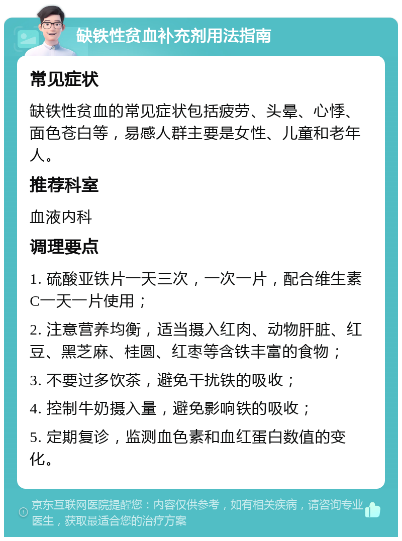 缺铁性贫血补充剂用法指南 常见症状 缺铁性贫血的常见症状包括疲劳、头晕、心悸、面色苍白等，易感人群主要是女性、儿童和老年人。 推荐科室 血液内科 调理要点 1. 硫酸亚铁片一天三次，一次一片，配合维生素C一天一片使用； 2. 注意营养均衡，适当摄入红肉、动物肝脏、红豆、黑芝麻、桂圆、红枣等含铁丰富的食物； 3. 不要过多饮茶，避免干扰铁的吸收； 4. 控制牛奶摄入量，避免影响铁的吸收； 5. 定期复诊，监测血色素和血红蛋白数值的变化。