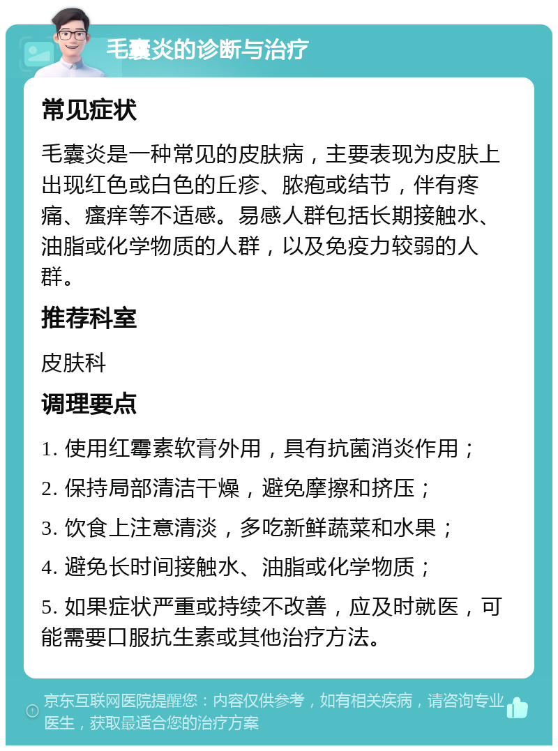 毛囊炎的诊断与治疗 常见症状 毛囊炎是一种常见的皮肤病，主要表现为皮肤上出现红色或白色的丘疹、脓疱或结节，伴有疼痛、瘙痒等不适感。易感人群包括长期接触水、油脂或化学物质的人群，以及免疫力较弱的人群。 推荐科室 皮肤科 调理要点 1. 使用红霉素软膏外用，具有抗菌消炎作用； 2. 保持局部清洁干燥，避免摩擦和挤压； 3. 饮食上注意清淡，多吃新鲜蔬菜和水果； 4. 避免长时间接触水、油脂或化学物质； 5. 如果症状严重或持续不改善，应及时就医，可能需要口服抗生素或其他治疗方法。