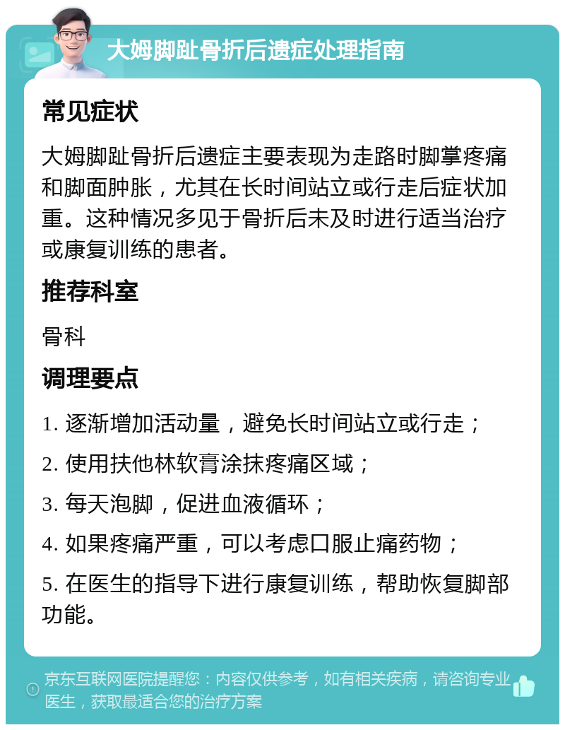 大姆脚趾骨折后遗症处理指南 常见症状 大姆脚趾骨折后遗症主要表现为走路时脚掌疼痛和脚面肿胀，尤其在长时间站立或行走后症状加重。这种情况多见于骨折后未及时进行适当治疗或康复训练的患者。 推荐科室 骨科 调理要点 1. 逐渐增加活动量，避免长时间站立或行走； 2. 使用扶他林软膏涂抹疼痛区域； 3. 每天泡脚，促进血液循环； 4. 如果疼痛严重，可以考虑口服止痛药物； 5. 在医生的指导下进行康复训练，帮助恢复脚部功能。