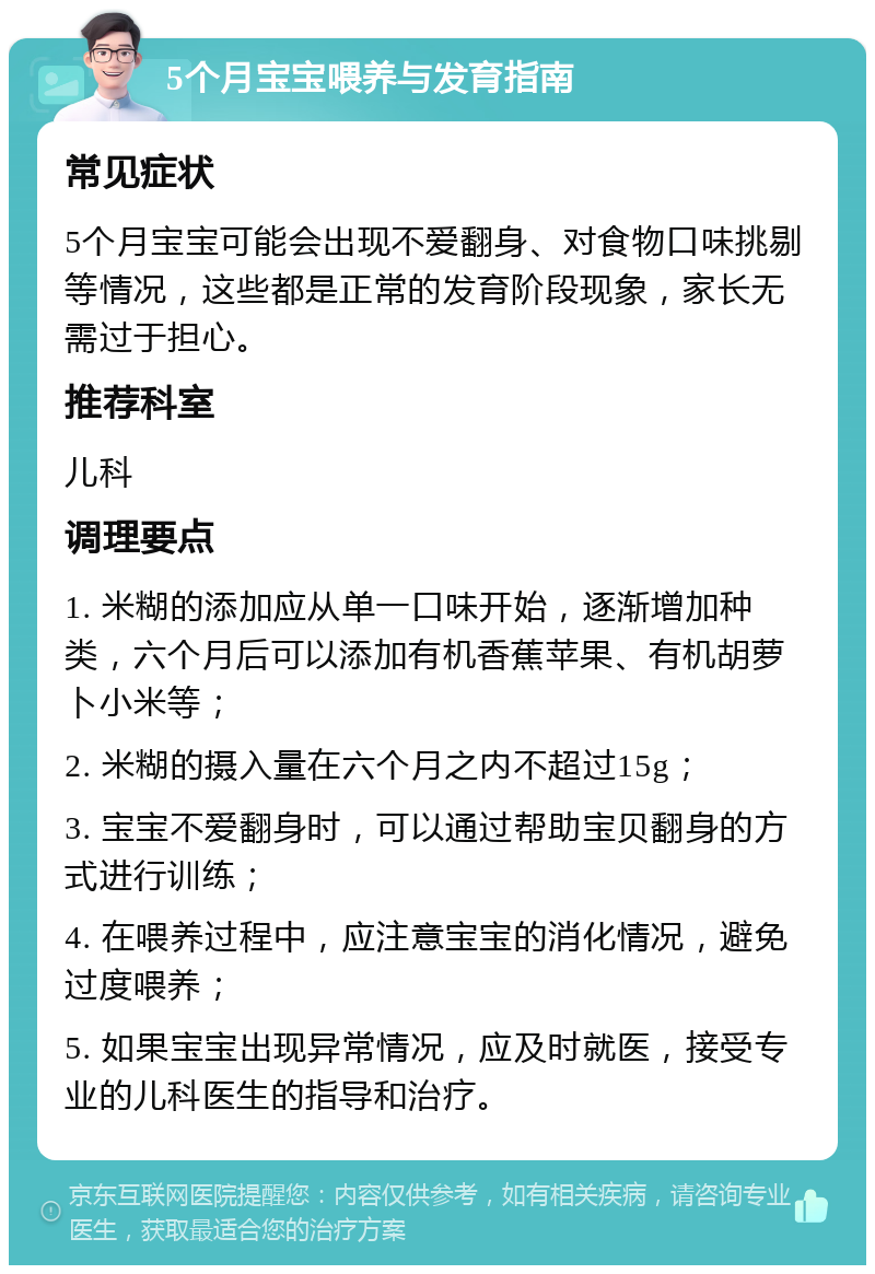 5个月宝宝喂养与发育指南 常见症状 5个月宝宝可能会出现不爱翻身、对食物口味挑剔等情况，这些都是正常的发育阶段现象，家长无需过于担心。 推荐科室 儿科 调理要点 1. 米糊的添加应从单一口味开始，逐渐增加种类，六个月后可以添加有机香蕉苹果、有机胡萝卜小米等； 2. 米糊的摄入量在六个月之内不超过15g； 3. 宝宝不爱翻身时，可以通过帮助宝贝翻身的方式进行训练； 4. 在喂养过程中，应注意宝宝的消化情况，避免过度喂养； 5. 如果宝宝出现异常情况，应及时就医，接受专业的儿科医生的指导和治疗。