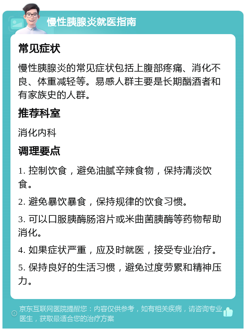 慢性胰腺炎就医指南 常见症状 慢性胰腺炎的常见症状包括上腹部疼痛、消化不良、体重减轻等。易感人群主要是长期酗酒者和有家族史的人群。 推荐科室 消化内科 调理要点 1. 控制饮食，避免油腻辛辣食物，保持清淡饮食。 2. 避免暴饮暴食，保持规律的饮食习惯。 3. 可以口服胰酶肠溶片或米曲菌胰酶等药物帮助消化。 4. 如果症状严重，应及时就医，接受专业治疗。 5. 保持良好的生活习惯，避免过度劳累和精神压力。