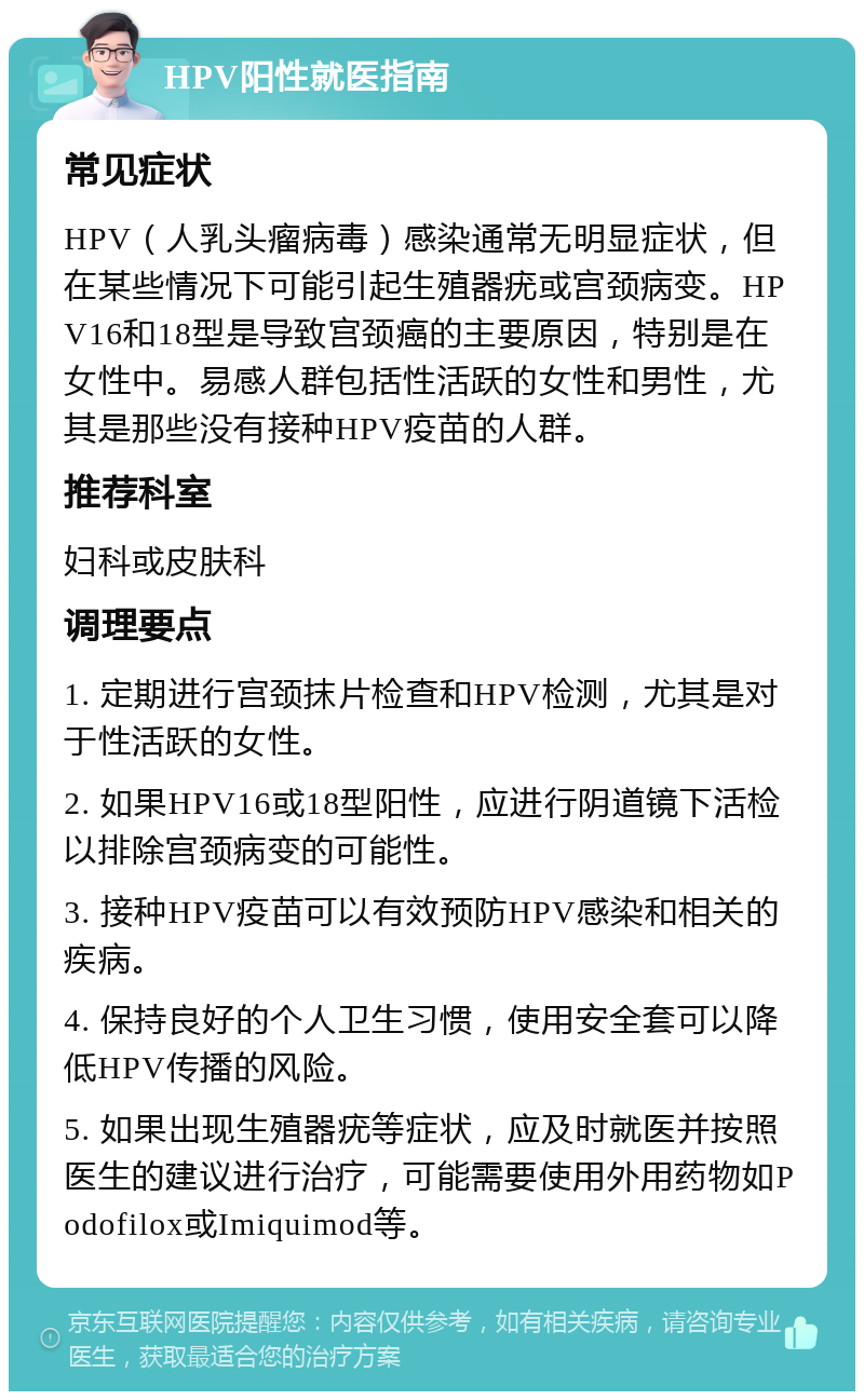 HPV阳性就医指南 常见症状 HPV（人乳头瘤病毒）感染通常无明显症状，但在某些情况下可能引起生殖器疣或宫颈病变。HPV16和18型是导致宫颈癌的主要原因，特别是在女性中。易感人群包括性活跃的女性和男性，尤其是那些没有接种HPV疫苗的人群。 推荐科室 妇科或皮肤科 调理要点 1. 定期进行宫颈抹片检查和HPV检测，尤其是对于性活跃的女性。 2. 如果HPV16或18型阳性，应进行阴道镜下活检以排除宫颈病变的可能性。 3. 接种HPV疫苗可以有效预防HPV感染和相关的疾病。 4. 保持良好的个人卫生习惯，使用安全套可以降低HPV传播的风险。 5. 如果出现生殖器疣等症状，应及时就医并按照医生的建议进行治疗，可能需要使用外用药物如Podofilox或Imiquimod等。