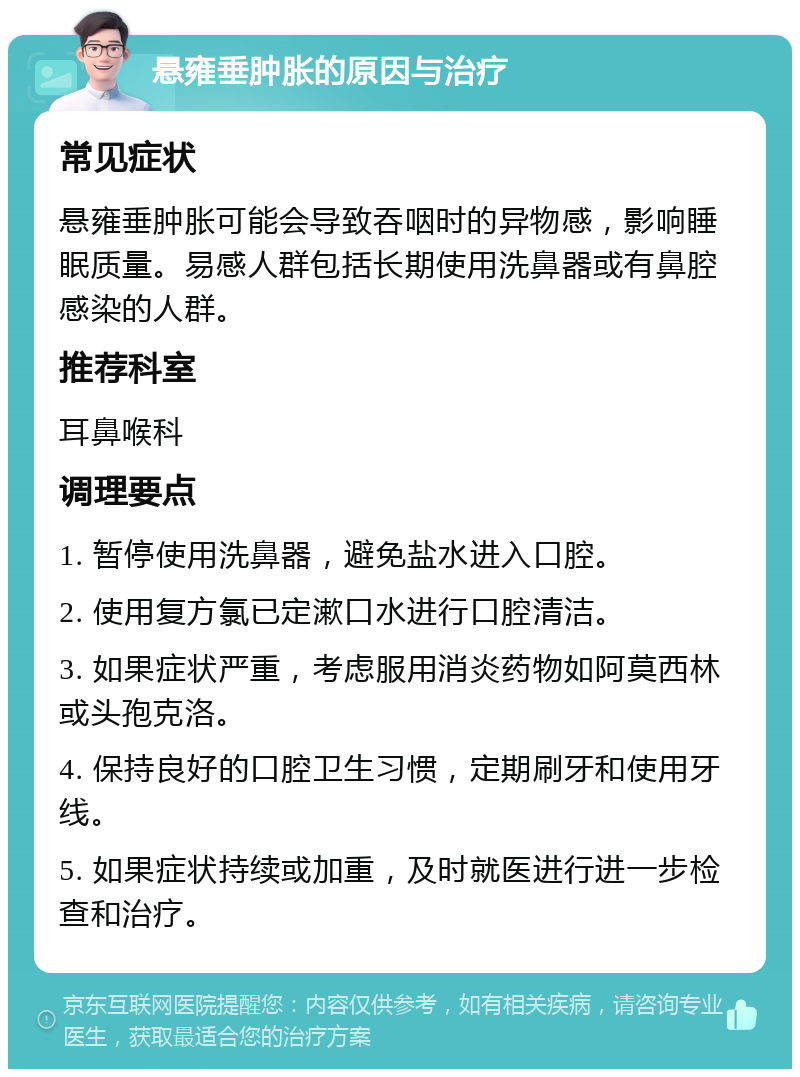 悬雍垂肿胀的原因与治疗 常见症状 悬雍垂肿胀可能会导致吞咽时的异物感，影响睡眠质量。易感人群包括长期使用洗鼻器或有鼻腔感染的人群。 推荐科室 耳鼻喉科 调理要点 1. 暂停使用洗鼻器，避免盐水进入口腔。 2. 使用复方氯已定漱口水进行口腔清洁。 3. 如果症状严重，考虑服用消炎药物如阿莫西林或头孢克洛。 4. 保持良好的口腔卫生习惯，定期刷牙和使用牙线。 5. 如果症状持续或加重，及时就医进行进一步检查和治疗。