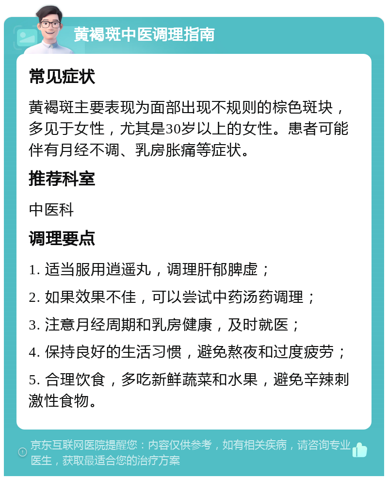 黄褐斑中医调理指南 常见症状 黄褐斑主要表现为面部出现不规则的棕色斑块，多见于女性，尤其是30岁以上的女性。患者可能伴有月经不调、乳房胀痛等症状。 推荐科室 中医科 调理要点 1. 适当服用逍遥丸，调理肝郁脾虚； 2. 如果效果不佳，可以尝试中药汤药调理； 3. 注意月经周期和乳房健康，及时就医； 4. 保持良好的生活习惯，避免熬夜和过度疲劳； 5. 合理饮食，多吃新鲜蔬菜和水果，避免辛辣刺激性食物。