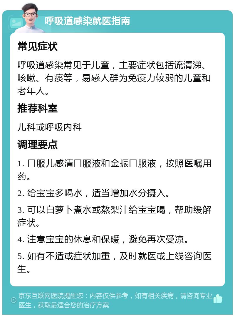 呼吸道感染就医指南 常见症状 呼吸道感染常见于儿童，主要症状包括流清涕、咳嗽、有痰等，易感人群为免疫力较弱的儿童和老年人。 推荐科室 儿科或呼吸内科 调理要点 1. 口服儿感清口服液和金振口服液，按照医嘱用药。 2. 给宝宝多喝水，适当增加水分摄入。 3. 可以白萝卜煮水或熬梨汁给宝宝喝，帮助缓解症状。 4. 注意宝宝的休息和保暖，避免再次受凉。 5. 如有不适或症状加重，及时就医或上线咨询医生。