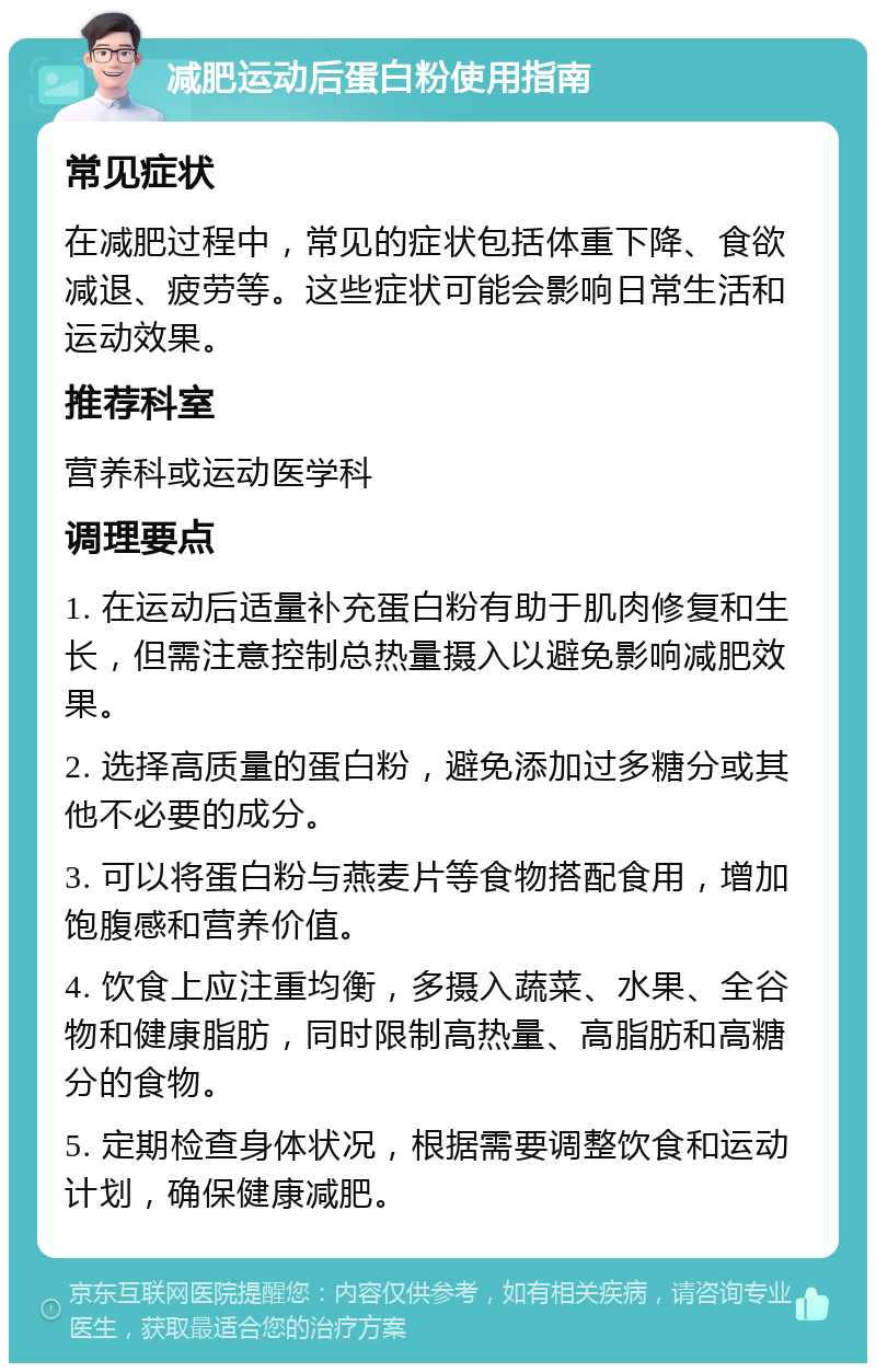 减肥运动后蛋白粉使用指南 常见症状 在减肥过程中，常见的症状包括体重下降、食欲减退、疲劳等。这些症状可能会影响日常生活和运动效果。 推荐科室 营养科或运动医学科 调理要点 1. 在运动后适量补充蛋白粉有助于肌肉修复和生长，但需注意控制总热量摄入以避免影响减肥效果。 2. 选择高质量的蛋白粉，避免添加过多糖分或其他不必要的成分。 3. 可以将蛋白粉与燕麦片等食物搭配食用，增加饱腹感和营养价值。 4. 饮食上应注重均衡，多摄入蔬菜、水果、全谷物和健康脂肪，同时限制高热量、高脂肪和高糖分的食物。 5. 定期检查身体状况，根据需要调整饮食和运动计划，确保健康减肥。