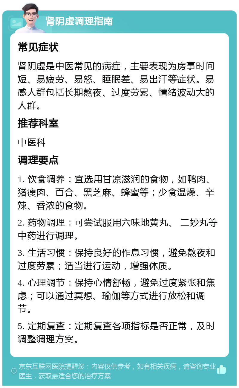 肾阴虚调理指南 常见症状 肾阴虚是中医常见的病症，主要表现为房事时间短、易疲劳、易怒、睡眠差、易出汗等症状。易感人群包括长期熬夜、过度劳累、情绪波动大的人群。 推荐科室 中医科 调理要点 1. 饮食调养：宜选用甘凉滋润的食物，如鸭肉、猪瘦肉、百合、黑芝麻、蜂蜜等；少食温燥、辛辣、香浓的食物。 2. 药物调理：可尝试服用六味地黄丸、 二妙丸等中药进行调理。 3. 生活习惯：保持良好的作息习惯，避免熬夜和过度劳累；适当进行运动，增强体质。 4. 心理调节：保持心情舒畅，避免过度紧张和焦虑；可以通过冥想、瑜伽等方式进行放松和调节。 5. 定期复查：定期复查各项指标是否正常，及时调整调理方案。