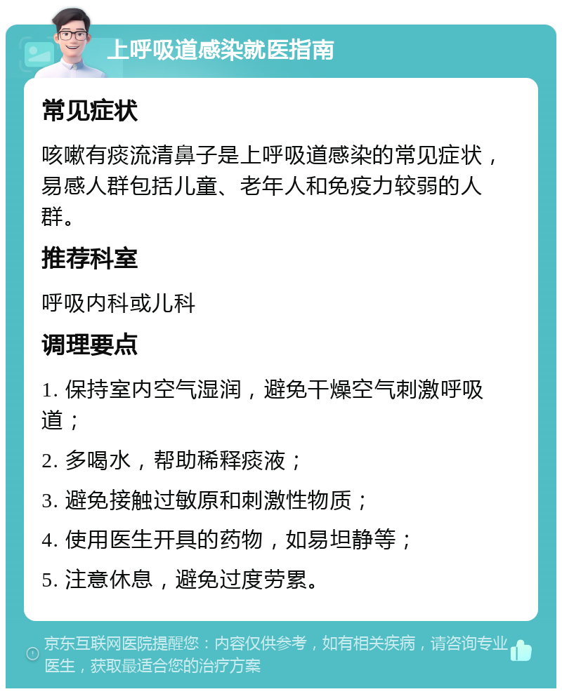 上呼吸道感染就医指南 常见症状 咳嗽有痰流清鼻子是上呼吸道感染的常见症状，易感人群包括儿童、老年人和免疫力较弱的人群。 推荐科室 呼吸内科或儿科 调理要点 1. 保持室内空气湿润，避免干燥空气刺激呼吸道； 2. 多喝水，帮助稀释痰液； 3. 避免接触过敏原和刺激性物质； 4. 使用医生开具的药物，如易坦静等； 5. 注意休息，避免过度劳累。