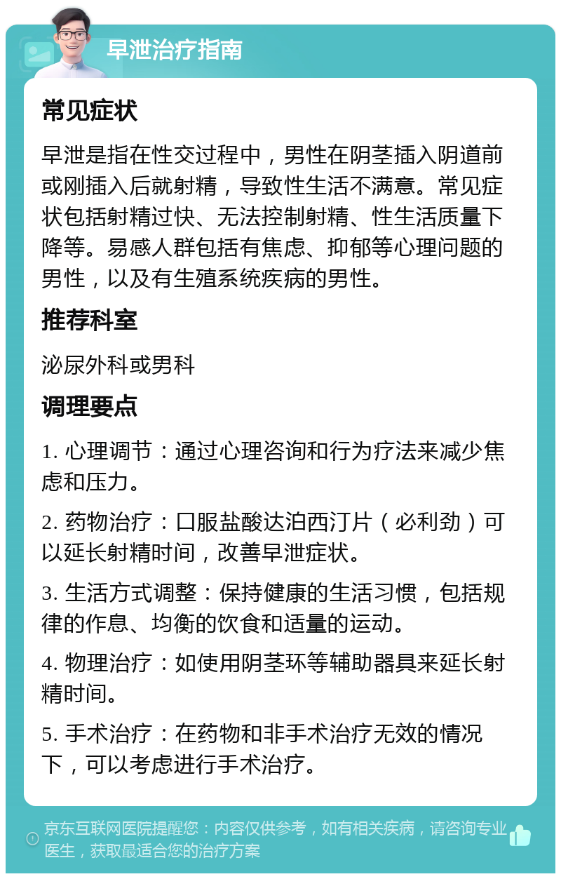 早泄治疗指南 常见症状 早泄是指在性交过程中，男性在阴茎插入阴道前或刚插入后就射精，导致性生活不满意。常见症状包括射精过快、无法控制射精、性生活质量下降等。易感人群包括有焦虑、抑郁等心理问题的男性，以及有生殖系统疾病的男性。 推荐科室 泌尿外科或男科 调理要点 1. 心理调节：通过心理咨询和行为疗法来减少焦虑和压力。 2. 药物治疗：口服盐酸达泊西汀片（必利劲）可以延长射精时间，改善早泄症状。 3. 生活方式调整：保持健康的生活习惯，包括规律的作息、均衡的饮食和适量的运动。 4. 物理治疗：如使用阴茎环等辅助器具来延长射精时间。 5. 手术治疗：在药物和非手术治疗无效的情况下，可以考虑进行手术治疗。