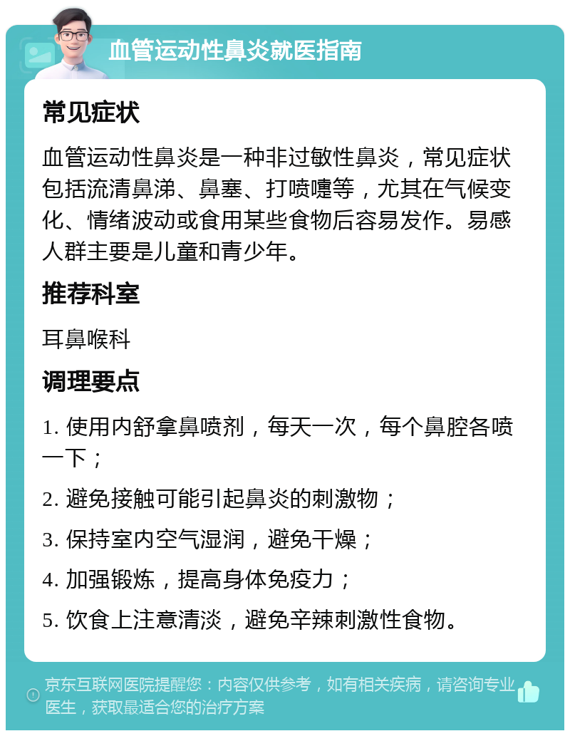 血管运动性鼻炎就医指南 常见症状 血管运动性鼻炎是一种非过敏性鼻炎，常见症状包括流清鼻涕、鼻塞、打喷嚏等，尤其在气候变化、情绪波动或食用某些食物后容易发作。易感人群主要是儿童和青少年。 推荐科室 耳鼻喉科 调理要点 1. 使用内舒拿鼻喷剂，每天一次，每个鼻腔各喷一下； 2. 避免接触可能引起鼻炎的刺激物； 3. 保持室内空气湿润，避免干燥； 4. 加强锻炼，提高身体免疫力； 5. 饮食上注意清淡，避免辛辣刺激性食物。