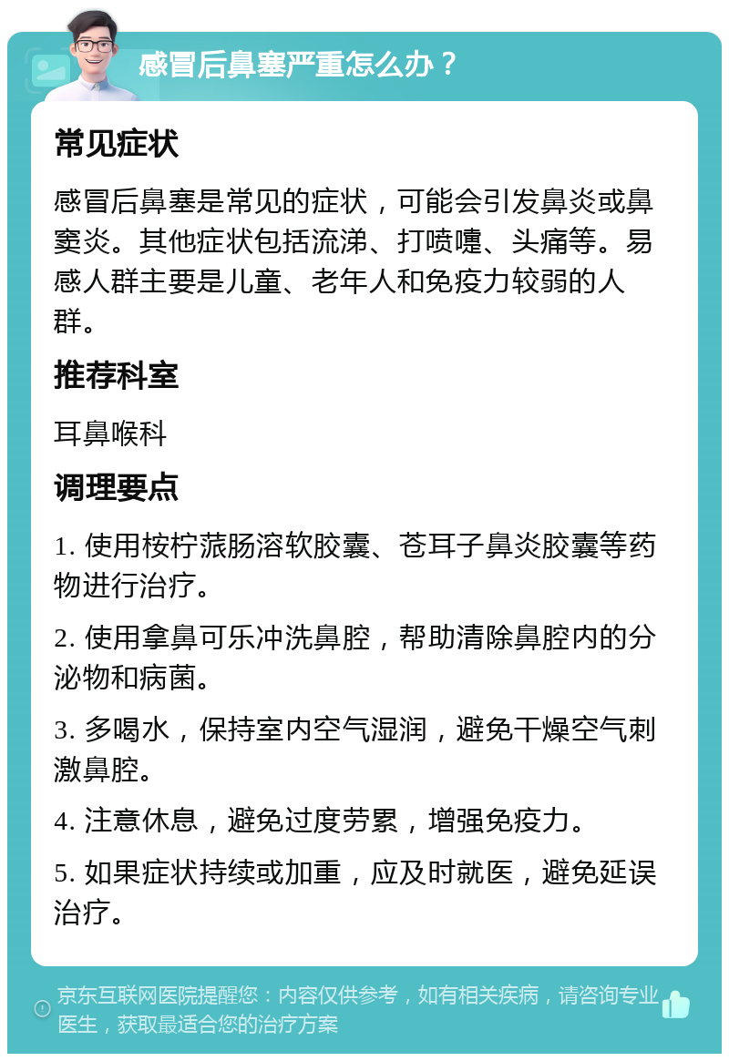 感冒后鼻塞严重怎么办？ 常见症状 感冒后鼻塞是常见的症状，可能会引发鼻炎或鼻窦炎。其他症状包括流涕、打喷嚏、头痛等。易感人群主要是儿童、老年人和免疫力较弱的人群。 推荐科室 耳鼻喉科 调理要点 1. 使用桉柠蒎肠溶软胶囊、苍耳子鼻炎胶囊等药物进行治疗。 2. 使用拿鼻可乐冲洗鼻腔，帮助清除鼻腔内的分泌物和病菌。 3. 多喝水，保持室内空气湿润，避免干燥空气刺激鼻腔。 4. 注意休息，避免过度劳累，增强免疫力。 5. 如果症状持续或加重，应及时就医，避免延误治疗。