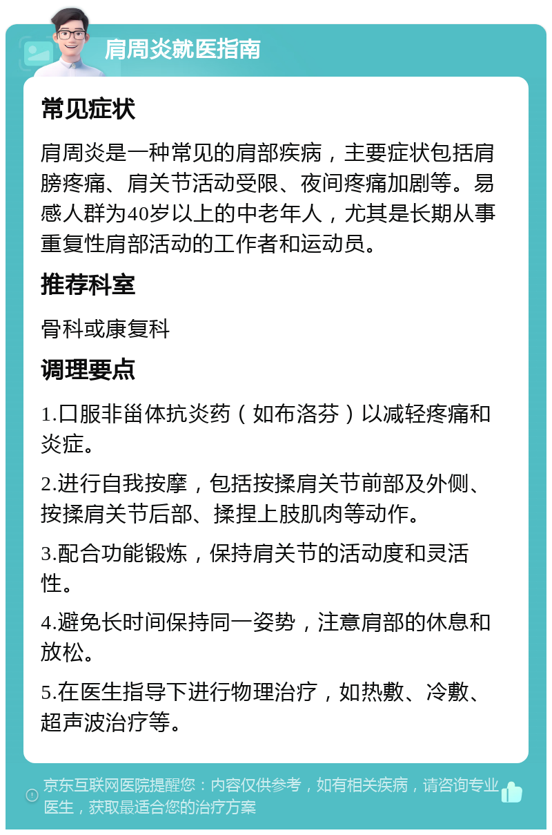 肩周炎就医指南 常见症状 肩周炎是一种常见的肩部疾病，主要症状包括肩膀疼痛、肩关节活动受限、夜间疼痛加剧等。易感人群为40岁以上的中老年人，尤其是长期从事重复性肩部活动的工作者和运动员。 推荐科室 骨科或康复科 调理要点 1.口服非甾体抗炎药（如布洛芬）以减轻疼痛和炎症。 2.进行自我按摩，包括按揉肩关节前部及外侧、按揉肩关节后部、揉捏上肢肌肉等动作。 3.配合功能锻炼，保持肩关节的活动度和灵活性。 4.避免长时间保持同一姿势，注意肩部的休息和放松。 5.在医生指导下进行物理治疗，如热敷、冷敷、超声波治疗等。