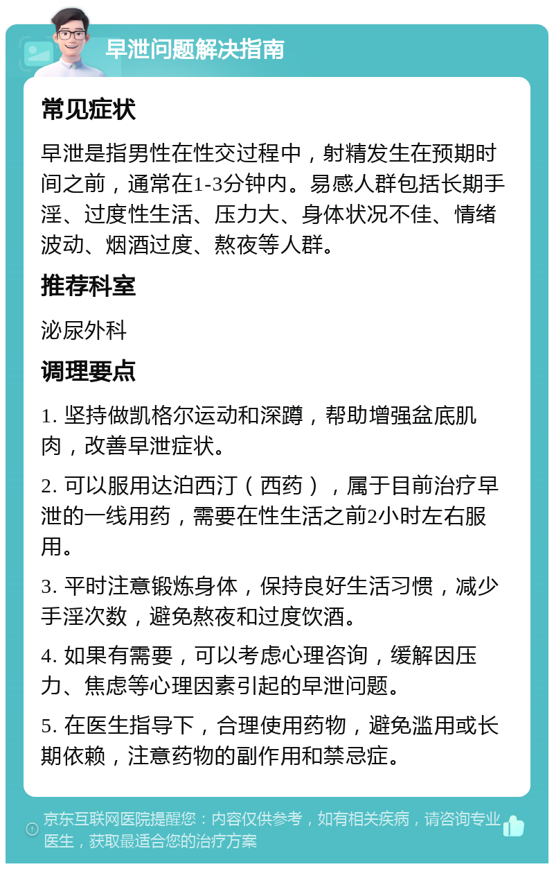 早泄问题解决指南 常见症状 早泄是指男性在性交过程中，射精发生在预期时间之前，通常在1-3分钟内。易感人群包括长期手淫、过度性生活、压力大、身体状况不佳、情绪波动、烟酒过度、熬夜等人群。 推荐科室 泌尿外科 调理要点 1. 坚持做凯格尔运动和深蹲，帮助增强盆底肌肉，改善早泄症状。 2. 可以服用达泊西汀（西药），属于目前治疗早泄的一线用药，需要在性生活之前2小时左右服用。 3. 平时注意锻炼身体，保持良好生活习惯，减少手淫次数，避免熬夜和过度饮酒。 4. 如果有需要，可以考虑心理咨询，缓解因压力、焦虑等心理因素引起的早泄问题。 5. 在医生指导下，合理使用药物，避免滥用或长期依赖，注意药物的副作用和禁忌症。