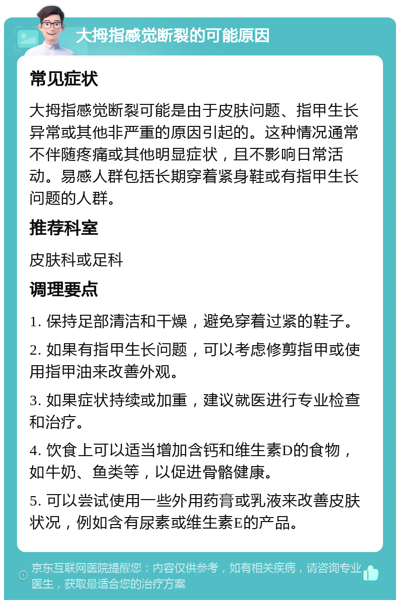 大拇指感觉断裂的可能原因 常见症状 大拇指感觉断裂可能是由于皮肤问题、指甲生长异常或其他非严重的原因引起的。这种情况通常不伴随疼痛或其他明显症状，且不影响日常活动。易感人群包括长期穿着紧身鞋或有指甲生长问题的人群。 推荐科室 皮肤科或足科 调理要点 1. 保持足部清洁和干燥，避免穿着过紧的鞋子。 2. 如果有指甲生长问题，可以考虑修剪指甲或使用指甲油来改善外观。 3. 如果症状持续或加重，建议就医进行专业检查和治疗。 4. 饮食上可以适当增加含钙和维生素D的食物，如牛奶、鱼类等，以促进骨骼健康。 5. 可以尝试使用一些外用药膏或乳液来改善皮肤状况，例如含有尿素或维生素E的产品。