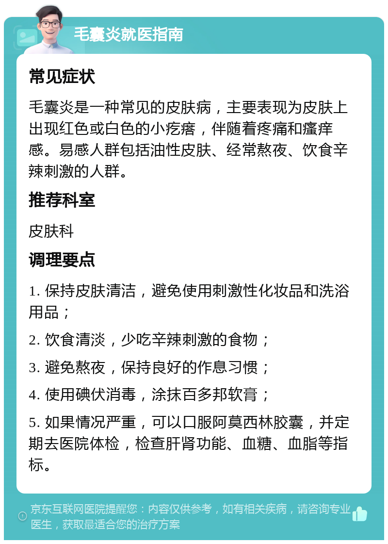 毛囊炎就医指南 常见症状 毛囊炎是一种常见的皮肤病，主要表现为皮肤上出现红色或白色的小疙瘩，伴随着疼痛和瘙痒感。易感人群包括油性皮肤、经常熬夜、饮食辛辣刺激的人群。 推荐科室 皮肤科 调理要点 1. 保持皮肤清洁，避免使用刺激性化妆品和洗浴用品； 2. 饮食清淡，少吃辛辣刺激的食物； 3. 避免熬夜，保持良好的作息习惯； 4. 使用碘伏消毒，涂抹百多邦软膏； 5. 如果情况严重，可以口服阿莫西林胶囊，并定期去医院体检，检查肝肾功能、血糖、血脂等指标。