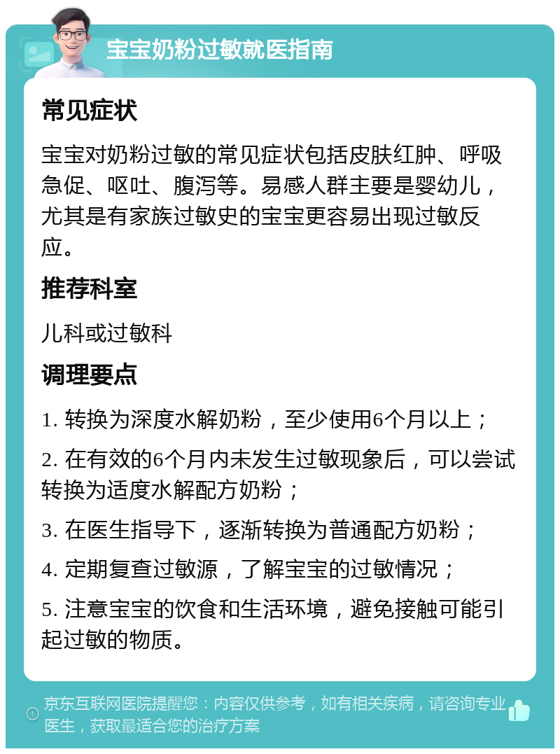 宝宝奶粉过敏就医指南 常见症状 宝宝对奶粉过敏的常见症状包括皮肤红肿、呼吸急促、呕吐、腹泻等。易感人群主要是婴幼儿，尤其是有家族过敏史的宝宝更容易出现过敏反应。 推荐科室 儿科或过敏科 调理要点 1. 转换为深度水解奶粉，至少使用6个月以上； 2. 在有效的6个月内未发生过敏现象后，可以尝试转换为适度水解配方奶粉； 3. 在医生指导下，逐渐转换为普通配方奶粉； 4. 定期复查过敏源，了解宝宝的过敏情况； 5. 注意宝宝的饮食和生活环境，避免接触可能引起过敏的物质。