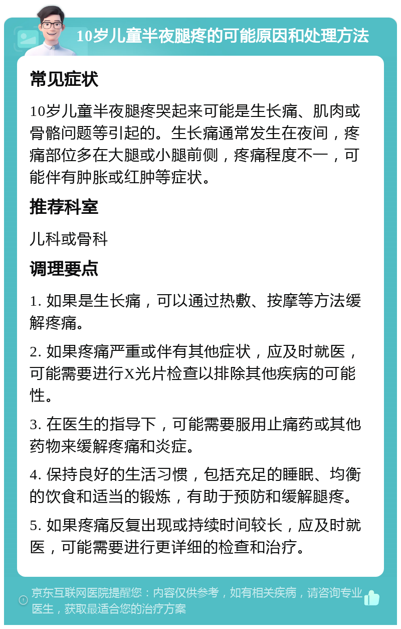 10岁儿童半夜腿疼的可能原因和处理方法 常见症状 10岁儿童半夜腿疼哭起来可能是生长痛、肌肉或骨骼问题等引起的。生长痛通常发生在夜间，疼痛部位多在大腿或小腿前侧，疼痛程度不一，可能伴有肿胀或红肿等症状。 推荐科室 儿科或骨科 调理要点 1. 如果是生长痛，可以通过热敷、按摩等方法缓解疼痛。 2. 如果疼痛严重或伴有其他症状，应及时就医，可能需要进行X光片检查以排除其他疾病的可能性。 3. 在医生的指导下，可能需要服用止痛药或其他药物来缓解疼痛和炎症。 4. 保持良好的生活习惯，包括充足的睡眠、均衡的饮食和适当的锻炼，有助于预防和缓解腿疼。 5. 如果疼痛反复出现或持续时间较长，应及时就医，可能需要进行更详细的检查和治疗。