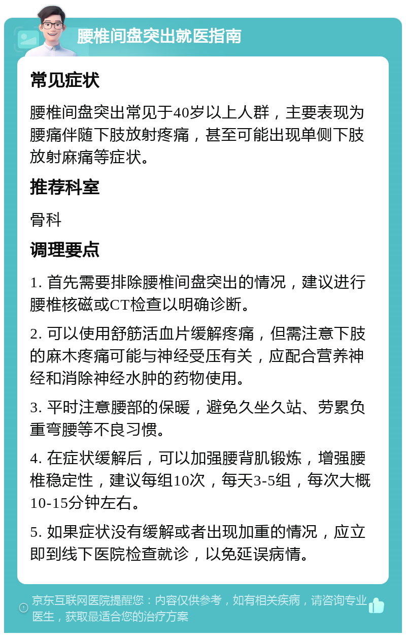 腰椎间盘突出就医指南 常见症状 腰椎间盘突出常见于40岁以上人群，主要表现为腰痛伴随下肢放射疼痛，甚至可能出现单侧下肢放射麻痛等症状。 推荐科室 骨科 调理要点 1. 首先需要排除腰椎间盘突出的情况，建议进行腰椎核磁或CT检查以明确诊断。 2. 可以使用舒筋活血片缓解疼痛，但需注意下肢的麻木疼痛可能与神经受压有关，应配合营养神经和消除神经水肿的药物使用。 3. 平时注意腰部的保暖，避免久坐久站、劳累负重弯腰等不良习惯。 4. 在症状缓解后，可以加强腰背肌锻炼，增强腰椎稳定性，建议每组10次，每天3-5组，每次大概10-15分钟左右。 5. 如果症状没有缓解或者出现加重的情况，应立即到线下医院检查就诊，以免延误病情。