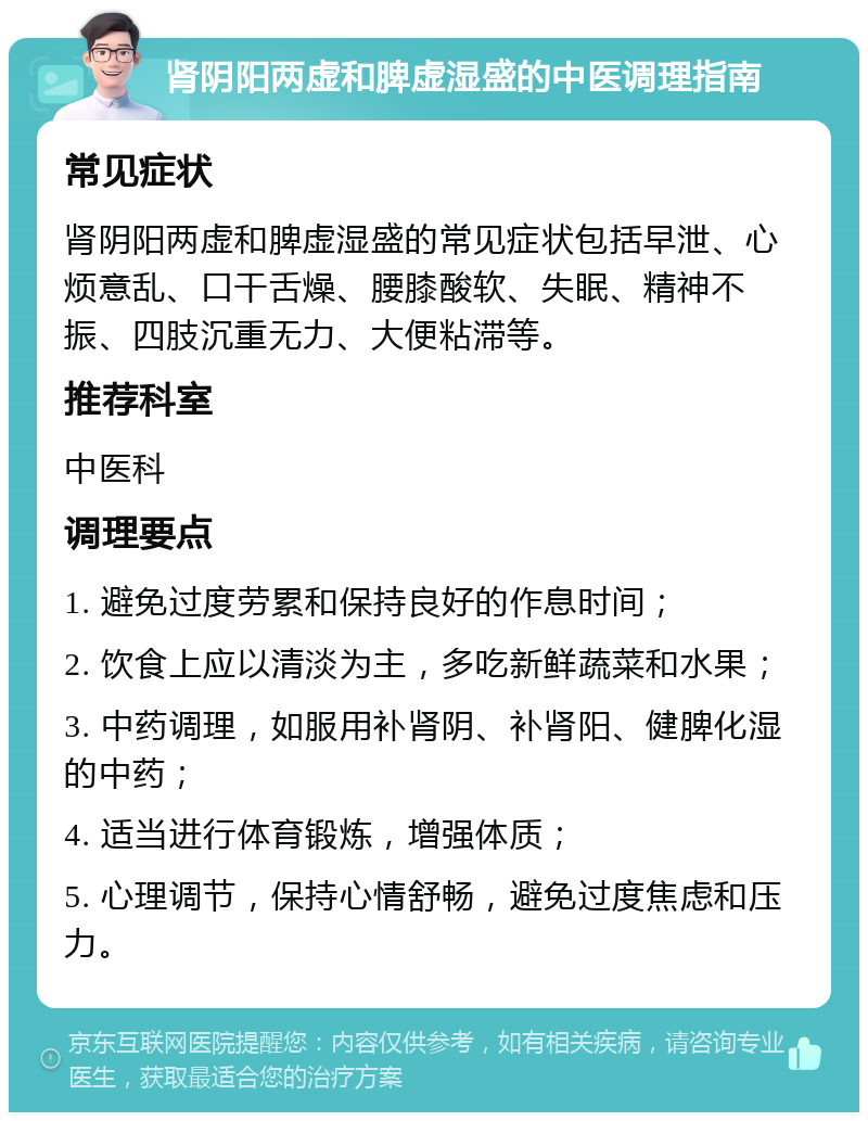 肾阴阳两虚和脾虚湿盛的中医调理指南 常见症状 肾阴阳两虚和脾虚湿盛的常见症状包括早泄、心烦意乱、口干舌燥、腰膝酸软、失眠、精神不振、四肢沉重无力、大便粘滞等。 推荐科室 中医科 调理要点 1. 避免过度劳累和保持良好的作息时间； 2. 饮食上应以清淡为主，多吃新鲜蔬菜和水果； 3. 中药调理，如服用补肾阴、补肾阳、健脾化湿的中药； 4. 适当进行体育锻炼，增强体质； 5. 心理调节，保持心情舒畅，避免过度焦虑和压力。