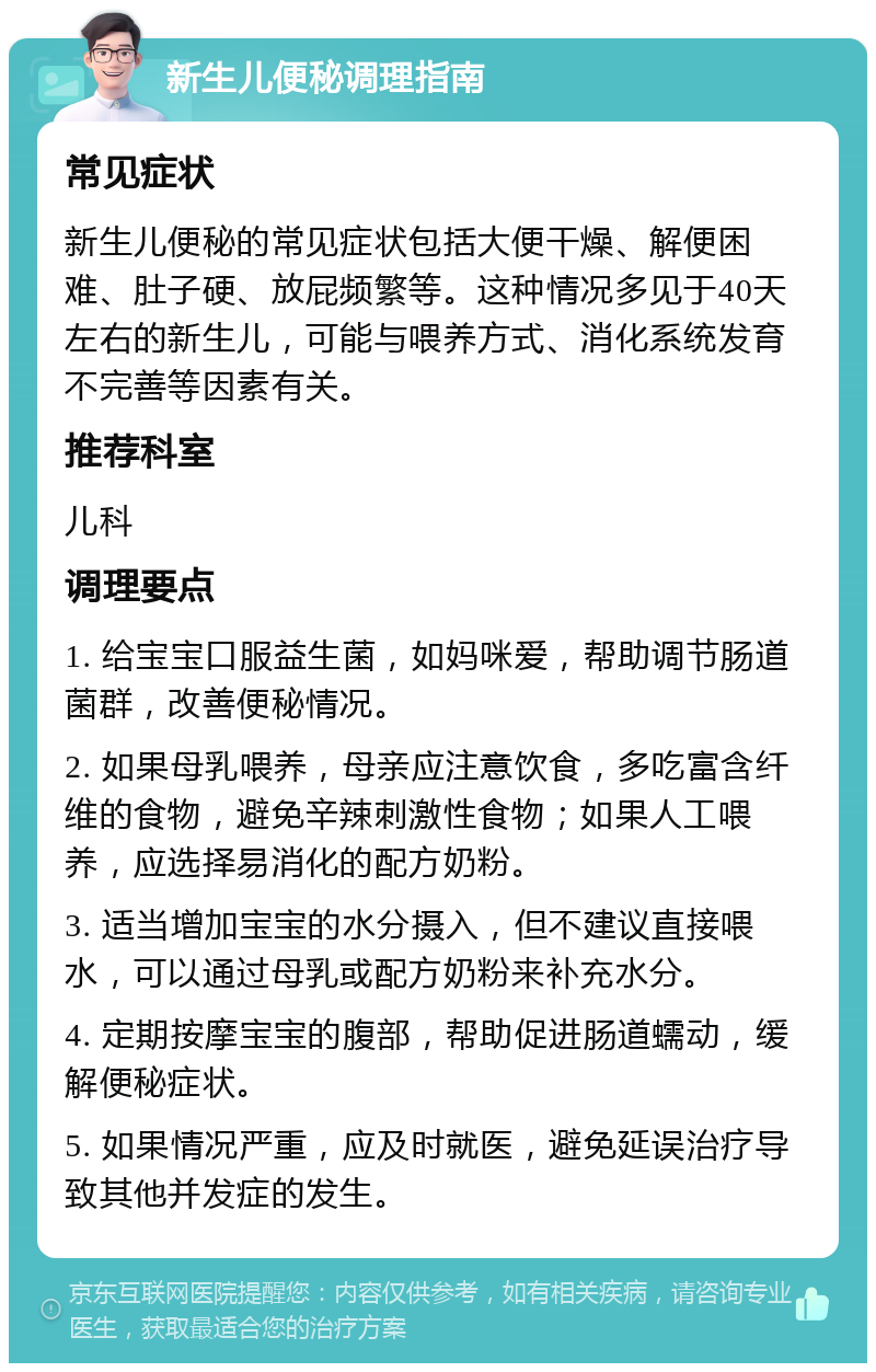 新生儿便秘调理指南 常见症状 新生儿便秘的常见症状包括大便干燥、解便困难、肚子硬、放屁频繁等。这种情况多见于40天左右的新生儿，可能与喂养方式、消化系统发育不完善等因素有关。 推荐科室 儿科 调理要点 1. 给宝宝口服益生菌，如妈咪爱，帮助调节肠道菌群，改善便秘情况。 2. 如果母乳喂养，母亲应注意饮食，多吃富含纤维的食物，避免辛辣刺激性食物；如果人工喂养，应选择易消化的配方奶粉。 3. 适当增加宝宝的水分摄入，但不建议直接喂水，可以通过母乳或配方奶粉来补充水分。 4. 定期按摩宝宝的腹部，帮助促进肠道蠕动，缓解便秘症状。 5. 如果情况严重，应及时就医，避免延误治疗导致其他并发症的发生。