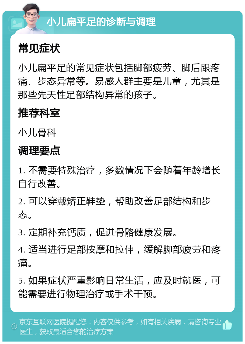 小儿扁平足的诊断与调理 常见症状 小儿扁平足的常见症状包括脚部疲劳、脚后跟疼痛、步态异常等。易感人群主要是儿童，尤其是那些先天性足部结构异常的孩子。 推荐科室 小儿骨科 调理要点 1. 不需要特殊治疗，多数情况下会随着年龄增长自行改善。 2. 可以穿戴矫正鞋垫，帮助改善足部结构和步态。 3. 定期补充钙质，促进骨骼健康发展。 4. 适当进行足部按摩和拉伸，缓解脚部疲劳和疼痛。 5. 如果症状严重影响日常生活，应及时就医，可能需要进行物理治疗或手术干预。